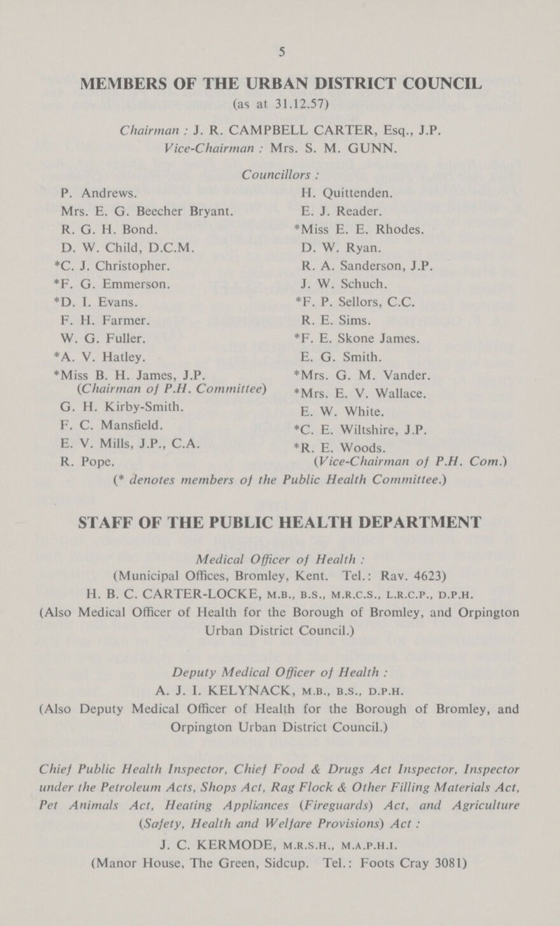 5 MEMBERS OF THE URBAN DISTRICT COUNCIL (as at 31.12.57) Chairman : J. R. CAMPBELL CARTER, Esq., J.P. Vice-Chairman : Mrs. S. M. GUNN. Councillors : P. Andrews. Mrs. E. G. Beecher Bryant. R. G. H. Bond. D. W. Child, D.C.M. *C. J. Christopher. *F. G. Emmerson. *D. I. Evans. F. H. Farmer. W. G. Fuller. *A. V. Hatley. *Miss B. H. James, J.P. (Chairman of P.H. Committee) G. H. Kirby-Smith. F. C. Mansfield. E. V. Mills, J.P., C.A. R. Pope. (* denotes members of the H. Quittenden. E. J. Reader. *Miss E. E. Rhodes. D. W. Ryan. R. A. Sanderson, J.P. J. W. Schuch. *F. P. Sellors, C.C. R. E. Sims. *F. E. Skone James. E. G. Smith. *Mrs. G. M. Vander. *Mrs. E. V. Wallace. E. W. White. *C. E. Wiltshire, J.P. *R. E. Woods. (Vice-Chairman of P.H. Com.) Public Health Committee.) STAFF OF THE PUBLIC HEALTH DEPARTMENT Medical Officer of Health : (Municipal Offices, Bromley, Kent. Tel.: Rav. 4623) H. B. C. CARTER-LOCKE, m.b., b.s., m.r.c.s., l.r.c.p., d.p.h. (Also Medical Officer of Health for the Borough of Bromley, and Orpington Urban District Council.) Deputy Medical Officer of Health : A. J. I. KELYNACK, m.b., b.s., d.p.h. (Also Deputy Medical Officer of Health for the Borough of Bromley, and Orpington Urban District Council.) Chief Public Health Inspector, Chief Food & Drugs Act Inspector, Inspector under the Petroleum Acts, Shops Act, Rag Flock & Other Filling Materials Act, Pet Animals Act, Heating Appliances (Fireguards) Act, and Agriculture (Safety, Health and Welfare Provisions) Act : J. C. KERMODE, m.r.s.h., m.a.p.h.i. (Manor House, The Green, Sidcup. Tel.: Foots Cray 3081)