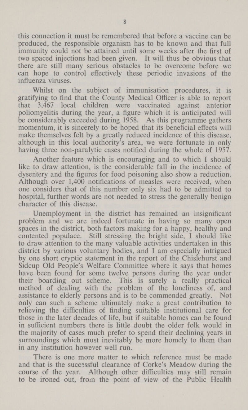8 this connection it must be remembered that before a vaccine can be produced, the responsible organism has to be known and that full immunity could not be attained until some weeks after the first of two spaced injections had been given. It will thus be obvious that there are still many serious obstacles to be overcome before we can hope to control effectively these periodic invasions of the influenza viruses. Whilst on the subject of immunisation procedures, it is gratifying to find that the County Medical Officer is able to report that 3,467 local children were vaccinated against anterior poliomyelitis during the year, a figure which it is anticipated will be considerably exceeded during 1958. As this programme gathers momentum, it is sincerely to be hoped that its beneficial effects will make themselves felt by a greatly reduced incidence of this disease, although in this local authority's area, we were fortunate in only having three non-paralytic cases notified during the whole of 1957. Another feature which is encouraging and to which I should like to draw attention, is the considerable fall in the incidence of dysentery and the figures for food poisoning also show a reduction. Although over 1,400 notifications of measles were received, when one considers that of this number only six had to be admitted to hospital, further words are not needed to stress the generally benign character of this disease. Unemployment in the district has remained an insignificant problem and we are indeed fortunate in having so many open spaces in the district, both factors making for a happy, healthy and contented populace. Still stressing the bright side, I should like to draw attention to the many valuable activities undertaken in this district by various voluntary bodies, and I am especially intrigued by one short cryptic statement in the report of the Chislehurst and Sidcup Old People's Welfare Committee where it says that homes have been found for some twelve persons during the year under their boarding out scheme. This is surely a really practical method of dealing with the problem of the loneliness of, and assistance to elderly persons and is to be commended greatly. Not only can such a scheme ultimately make a great contribution to relieving the difficulties of finding suitable institutional care for those in the later decades of life, but if suitable homes can be found in sufficient numbers there is little doubt the older folk would in the majority of cases much prefer to spend their declining years in surroundings which must inevitably be more homely to them than in any institution however well run. There is one more matter to which reference must be made and that is the succ3ssful clearance of Corke's Meadow during the course of the year. Although other difficulties may still remain to be ironed out, from the point of view of the Public Health