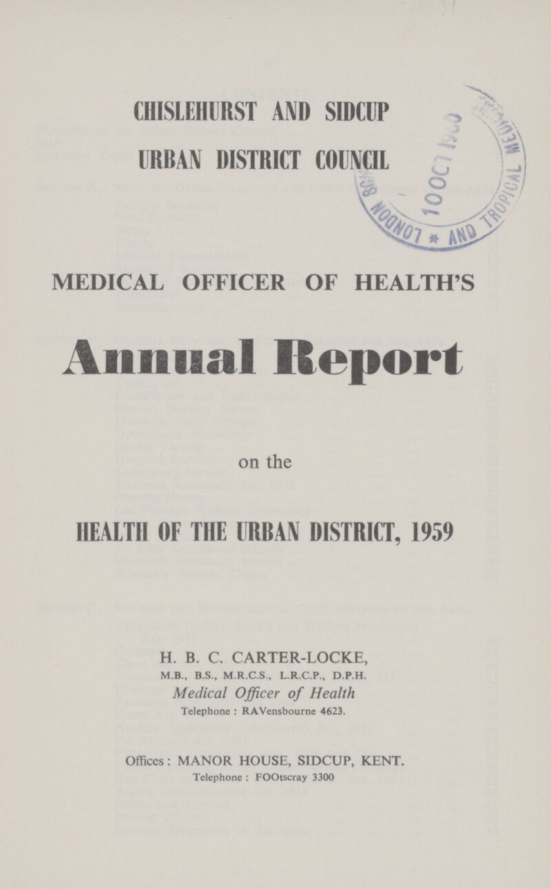 CHISLEHURST AND SIDCUP URBAN DISTRICT COUNCIL MEDICAL OFFICER OF HEALTH'S Annual Report on the HEALTH OF THE URBAN DISTRICT, 1959 H. B. C. CARTER-LOCKE, M.B., B.S., M.R.C.S., L.R.C.P., D.p.H. Medical Officer of Health Telephone : RAVensbourne 4623. Offices: MANOR HOUSE, SIDCUP, KENT. Telephone : FOOtscray 3300