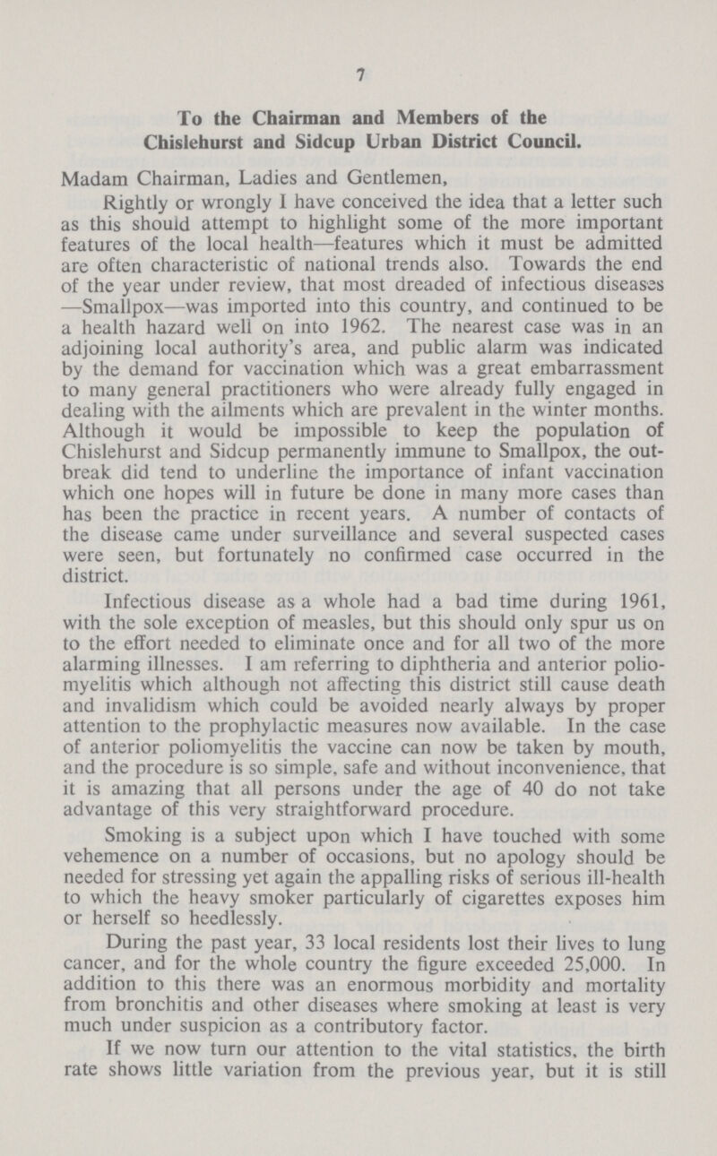 7 To the Chairman and Members of the Chislehurst and Sidcup Urban District Council. Madam Chairman, Ladies and Gentlemen, Rightly or wrongly 1 have conceived the idea that a letter such as this should attempt to highlight some of the more important features of the local health—features which it must be admitted are often characteristic of national trends also. Towards the end of the year under review, that most dreaded of infectious diseases —Smallpox—was imported into this country, and continued to be a health hazard well on into 1962. The nearest case was in an adjoining local authority's area, and public alarm was indicated by the demand for vaccination which was a great embarrassment to many general practitioners who were already fully engaged in dealing with the ailments which are prevalent in the winter months. Although it would be impossible to keep the population of Chislehurst and Sidcup permanently immune to Smallpox, the out break did tend to underline the importance of infant vaccination which one hopes will in future be done in many more cases than has been the practice in recent years. A number of contacts of the disease came under surveillance and several suspected cases were seen, but fortunately no confirmed case occurred in the district. Infectious disease as a whole had a bad time during 1961, with the sole exception of measles, but this should only spur us on to the effort needed to eliminate once and for all two of the more alarming illnesses. I am referring to diphtheria and anterior polio myelitis which although not affecting this district still cause death and invalidism which could be avoided nearly always by proper attention to the prophylactic measures now available. In the case of anterior poliomyelitis the vaccine can now be taken by mouth, and the procedure is so simple, safe and without inconvenience, that it is amazing that all persons under the age of 40 do not take advantage of this very straightforward procedure. Smoking is a subject upon which I have touched with some vehemence on a number of occasions, but no apology should be needed for stressing yet again the appalling risks of serious ill-health to which the heavy smoker particularly of cigarettes exposes him or herself so heedlessly. During the past year, 33 local residents lost their lives to lung cancer, and for the whole country the figure exceeded 25,000. In addition to this there was an enormous morbidity and mortality from bronchitis and other diseases where smoking at least is very much under suspicion as a contributory factor. If we now turn our attention to the vital statistics, the birth rate shows little variation from the previous year, but it is still