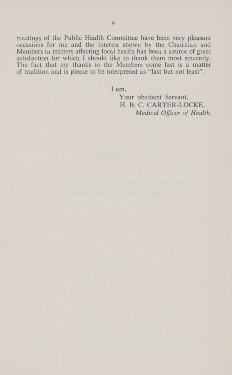 9 meetings of the Public Health Committee have been very pleasant occasions for me and the interest shown by the Chairman and Members in matters affecting local health has been a source of great satisfaction for which I should like to thank them most sincerely. The fact that my thanks to the Members come last is a matter of tradition and is please to be interpreted as last but not least. I am, Your obedient Servant, H. B. C. CARTER-LOCKE, Medical Officer of Health