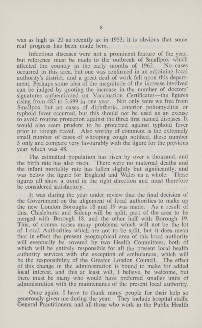 8 was as high as 20 as recently as in 1953, it is obvious that some real progress has been made here. Infectious diseases were not a prominent feature of the year, but reference must be made to the outbreak of Smallpox which affected the country in the early months of 1962. No cases occurred in this area, but one was confirmed in an adjoining local authority's district, and a great deal of work fell upon this depart ment. Perhaps some idea of the magnitude of the increase involved can be judged by quoting the increase in the number of doctors' signatures authenticated on Vaccination Certificates—the figures rising from 482 to 3,699 in one year. Not only were we free from Smallpox but no cases of diphtheria, anterior poliomyelitis or typhoid fever occurred, but this should not be used as an excuse to avoid routine protection against the three first named diseases. It would also seem prudent to be protected against typhoid fever prior to foreign travel. Also worthy of comment is the extremely small number of cases of whooping cough notified; these number 5 only and compare very favourably with the figure for the previous year which was 48. The estimated population has risen by over a thousand, and the birth rate has also risen. There were no maternal deaths and the infant mortality rate has fallen slightly but significantly, and was below the figure for England and Wales as a whole. These figures all show a trend in the right direction and must therefore be considered satisfactory. It was during the year under review that the final decision of the Government on the alignment of local authorities to make up the new London Boroughs 18 and 19 was made. As a result of this, Chislehurst and Sidcup will be split, part of the area to be merged with Borough 18, and the other half with Borough 19. This, of course, raises many problems which will not be the lot of Local Authorities which are not to be split, but it does mean that in effect the present geographical area of this local authority will eventually be covered by two Health Committees, both of which will be entirely responsible for all the present local health authority services with the exception of ambulances, which will be the responsibility of the Greater London Council. The effect of this change in the administration is bound to make for added local interest, and this at least will, I believe, be welcome, but there must be many who would have preferred smaller units of administration with the maintenance of the present local authority. Once again, I have to thank many people for their help so generously given me during the year. They include hospital staffs, General Practitioners, and all those who work in the Public Health