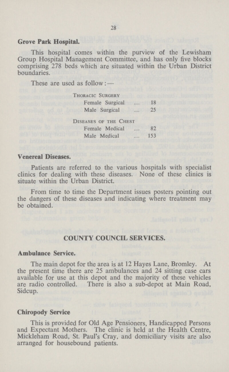 28 Grove Park Hospital. This hospital comes within the purview of the Lewisham Group Hospital Management Committee, and has only five blocks comprising 278 beds which are situated within the Urban District boundaries. These are used as follow:— Thoracic Surgery Female Surgical 18 Male Surgical 25 Diseases of the Chest Female Medical 82 Male Medical 153 Venereal Diseases. Patients are referred to the various hospitals with specialist clinics for dealing with these diseases. None of these clinics is situate within the Urban District. From time to time the Department issues posters pointing out the dangers of these diseases and indicating where treatment may be obtained. COUNTY COUNCIL SERVICES. Ambulance Service. The main depot for the area is at 12 Hayes Lane, Bromley. At the present time there are 25 ambulances and 24 sitting case cars available for use at this depot and the majority of these vehicles are radio controlled. There is also a sub-depot at Main Road, Sidcup. Chiropody Service This is provided for Old Age Pensioners, Handicapped Persons and Expectant Mothers. The clinic is held at the Health Centre, Mickleham Road, St. Paul's Cray, and domiciliary visits are also arranged for housebound patients.