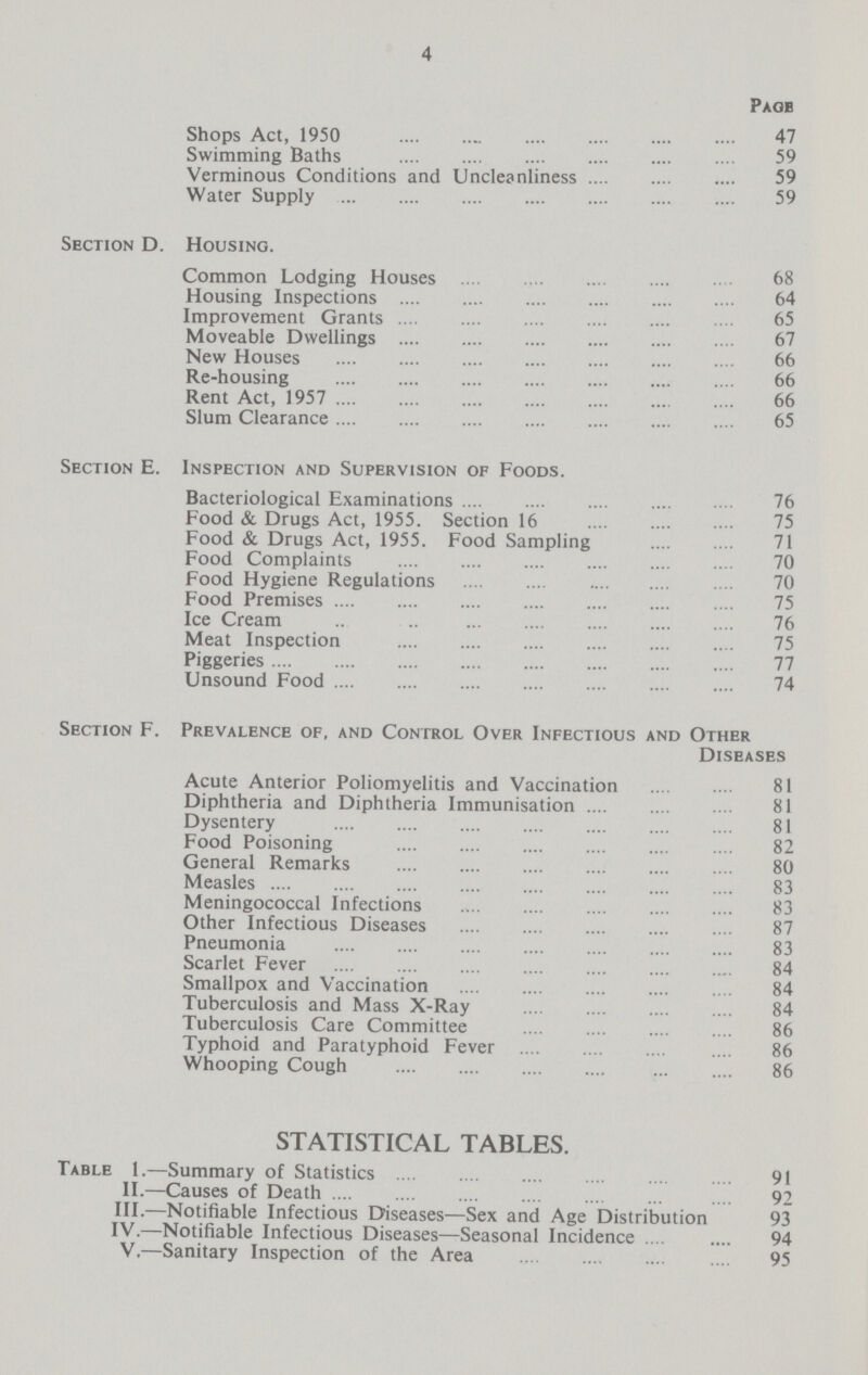 4 Page Shops Act, 1950 47 Swimming Baths 59 Verminous Conditions and Uncleanliness 59 Water Supply 59 Section D. Housing. Common Lodging Houses 68 Housing Inspections 64 Improvement Grants 65 Moveable Dwellings 67 New Houses 66 Re-housing 66 Rent Act, 1957 66 Slum Clearance 65 Section E. Inspection and Supervision of Foods. Bacteriological Examinations 76 Food & Drugs Act, 1955. Section 16 75 Food & Drugs Act, 1955. Food Sampling 71 Food Complaints 70 Food Hygiene Regulations 70 Food Premises 75 Ice Cream 76 Meat Inspection 75 Piggeries 77 Unsound Food 74 Section F. Prevalence of, and Control Over Infectious and Other Diseases Acute Anterior Poliomyelitis and Vaccination 81 Diphtheria and Diphtheria Immunisation 81 Dysentery 81 Food Poisoning 82 General Remarks 80 Measles 83 Meningococcal Infections 83 Other Infectious Diseases 87 Pneumonia 83 Scarlet Fever 84 Smallpox and Vaccination 84 Tuberculosis and Mass X-Ray 84 Tuberculosis Care Committee 86 Typhoid and Paratyphoid Fever 86 Whooping Cough 86 STATISTICAL TABLES. Table 1.—Summary of Statistics 91 II.—Causes of Death 92 III.—Notifiable Infectious Diseases—Sex and Age Distribution 93 IV.—Notifiable Infectious Diseases—Seasonal Incidence 94 V.—Sanitary Inspection of the Area 95