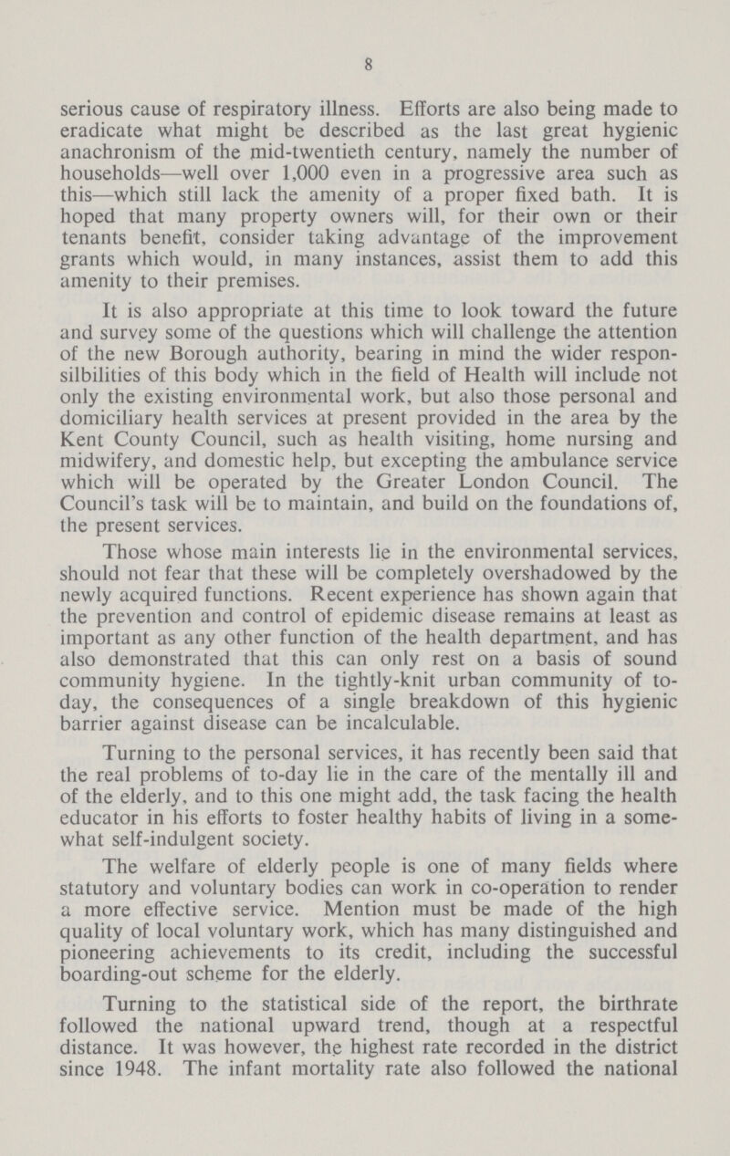 8 serious cause of respiratory illness. Efforts are also being made to eradicate what might be described as the last great hygienic anachronism of the mid-twentieth century, namely the number of households—well over 1,000 even in a progressive area such as this—which still lack the amenity of a proper fixed bath. It is hoped that many property owners will, for their own or their tenants benefit, consider taking advantage of the improvement grants which would, in many instances, assist them to add this amenity to their premises. It is also appropriate at this time to look toward the future and survey some of the questions which will challenge the attention of the new Borough authority, bearing in mind the wider respon sibilities of this body which in the field of Health will include not only the existing environmental work, but also those personal and domiciliary health services at present provided in the area by the Kent County Council, such as health visiting, home nursing and midwifery, and domestic help, but excepting the ambulance service which will be operated by the Greater London Council. The Council's task will be to maintain, and build on the foundations of, the present services. Those whose main interests lie in the environmental services, should not fear that these will be completely overshadowed by the newly acquired functions. Recent experience has shown again that the prevention and control of epidemic disease remains at least as important as any other function of the health department, and has also demonstrated that this can only rest on a basis of sound community hygiene. In the tightly-knit urban community of to day, the consequences of a single breakdown of this hygienic barrier against disease can be incalculable. Turning to the personal services, it has recently been said that the real problems of to-day lie in the care of the mentally ill and of the elderly, and to this one might add, the task facing the health educator in his efforts to foster healthy habits of living in a some what self-indulgent society. The welfare of elderly people is one of many fields where statutory and voluntary bodies can work in co-operation to render a more effective service. Mention must be made of the high quality of local voluntary work, which has many distinguished and pioneering achievements to its credit, including the successful boarding-out scheme for the elderly. Turning to the statistical side of the report, the birthrate followed the national upward trend, though at a respectful distance. It was however, the highest rate recorded in the district since 1948. The infant mortality rate also followed the national