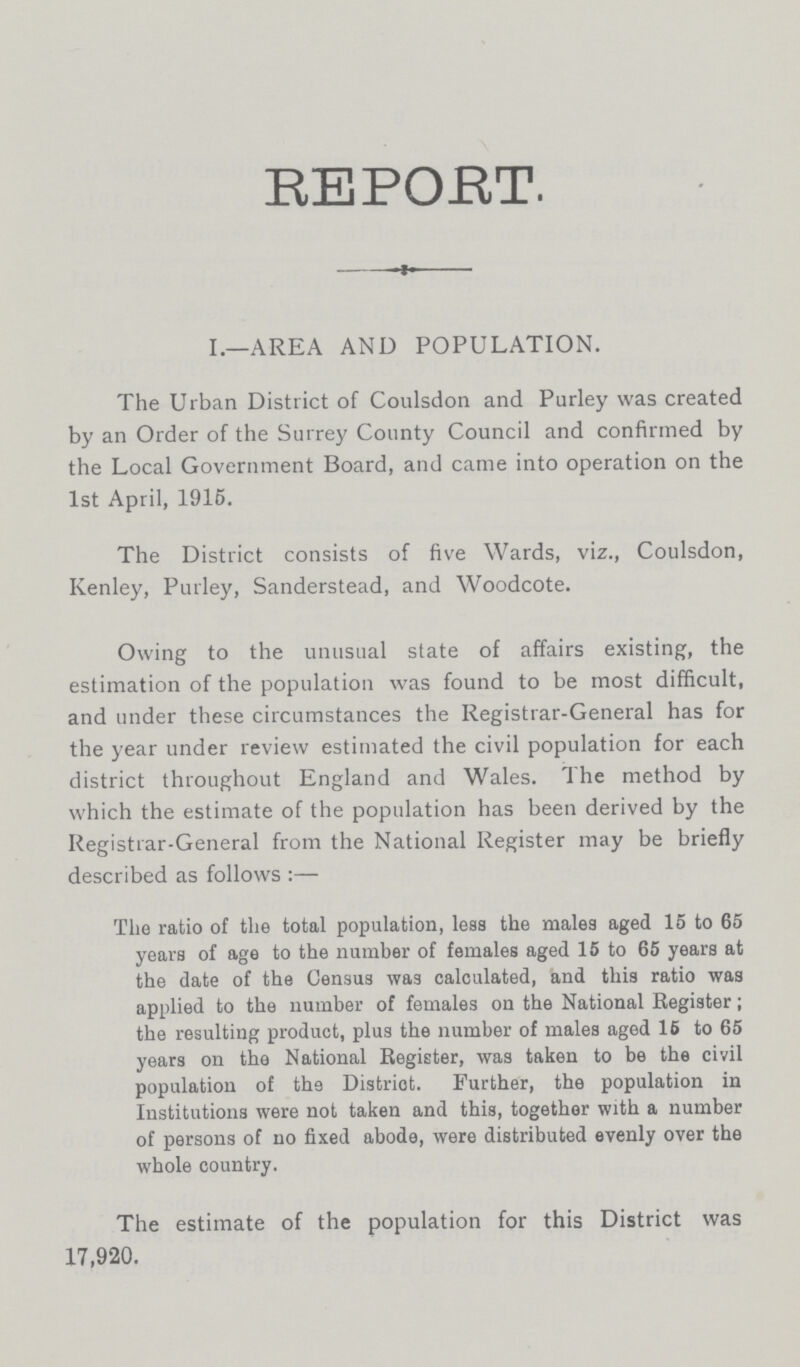 REPORT. I.—AREA AND POPULATION. The Urban District of Coulsdon and Purley was created by an Order of the Surrey County Council and confirmed by the Local Government Board, and came into operation on the 1st April, 1915. The District consists of five Wards, viz., Coulsdon, Kenley, Purley, Sanderstead, and Woodcote. Owing to the unusual state of affairs existing, the estimation of the population was found to be most difficult, and under these circumstances the Registrar-General has for the year under review estimated the civil population for each district throughout England and Wales. The method by which the estimate of the population has been derived by the Registrar-General from the National Register may be briefly described as follows:— The ratio of the total population, less the males aged 15 to 65 years of age to the number of females aged 15 to 65 years at the date of the Census was calculated, and this ratio was applied to the number of females on the National Register; the resulting product, plus the number of males aged 16 to 65 years on the National Register, was taken to be the civil population of the District. Further, the population in Institutions were not taken and this, together with a number of persons of no fixed abode, were distributed evenly over the whole country. The estimate of the population for this District was 17,920.