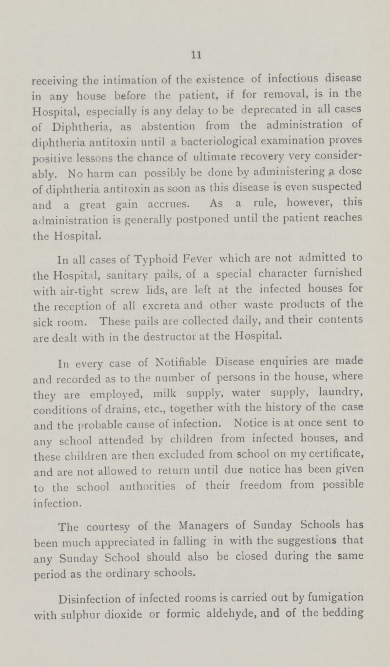 11 receiving the intimation of the existence of infectious disease in any house before the patient, if for removal, is in the Hospital, especially is any delay to be deprecated in all cases of Diphtheria, as abstention from the administration of diphtheria antitoxin until a bacteriological examination proves positive lessons the chance of ultimate recovery very consider ably. No harm can possibly be done by administering a dose of diphtheria antitoxin as soon as this disease is even suspected and a great gain accrues. As a rule, however, this administration is generally postponed until the patient reaches the Hospital. In all cases of Typhoid Fever which are not admitted to the Hospital, sanitary pails, of a special character furnished with air-tight screw lids, are left at the infected houses for the reception of all excreta and other waste products of the sick room. These pails are collected daily, and their contents are dealt with in the destructor at the Hospital. In every case of Notifiable Disease enquiries are made and recorded as to the number of persons in the house, where they are employed, milk supply, water supply, laundry, conditions of drains, etc., together with the history of the case and the probable cause of infection. Notice is at once sent to any school attended by children from infected houses, and these children are then excluded from school on my certificate, and are not allowed to return until due notice has been given to the school authorities of their freedom from possible infection. The courtesy of the Managers of Sunday Schools has been much appreciated in falling in with the suggestions that any Sunday School should also be closed during the same period as the ordinary schools. Disinfection of infected rooms is carried out by fumigation with sulphur dioxide or formic aldehyde, and of the bedding