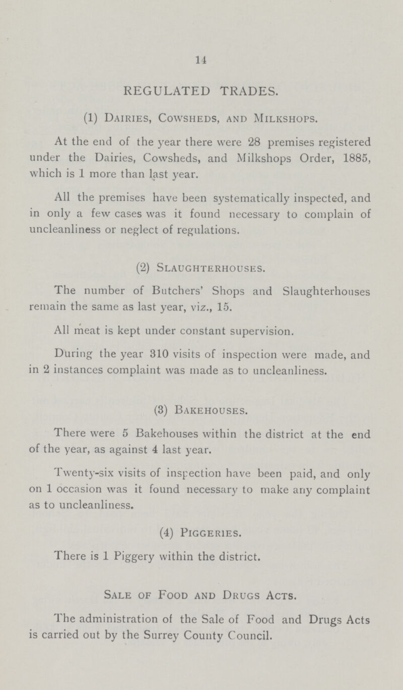 14 REGULATED TRADES. (1) Dairies, Cowsheds, and Milkshops. At the end of the year there were 28 premises registered under the Dairies, Cowsheds, and Milkshops Order, 1885, which is 1 more than last year. All the premises have been systematically inspected, and in only a few cases was it found necessary to complain of uncleanliness or neglect of regulations. (2) Slaughterhouses. The number of Butchers' Shops and Slaughterhouses remain the same as last year, viz., 15. All meat is kept under constant supervision. During the year 310 visits of inspection were made, and in 2 instances complaint was made as to uncleanliness. (3) Bakehouses. There were 5 Bakehouses within the district at the end of the year, as against 4 last year. Twenty-six visits of inspection have been paid, and only on 1 occasion was it found necessary to make any complaint as to uncleanliness. (4) Piggeries. There is 1 Piggery within the district. Sale of Food and Drugs Acts. The administration of the Sale of Food and Drugs Acts is carried out by the Surrey County Council.