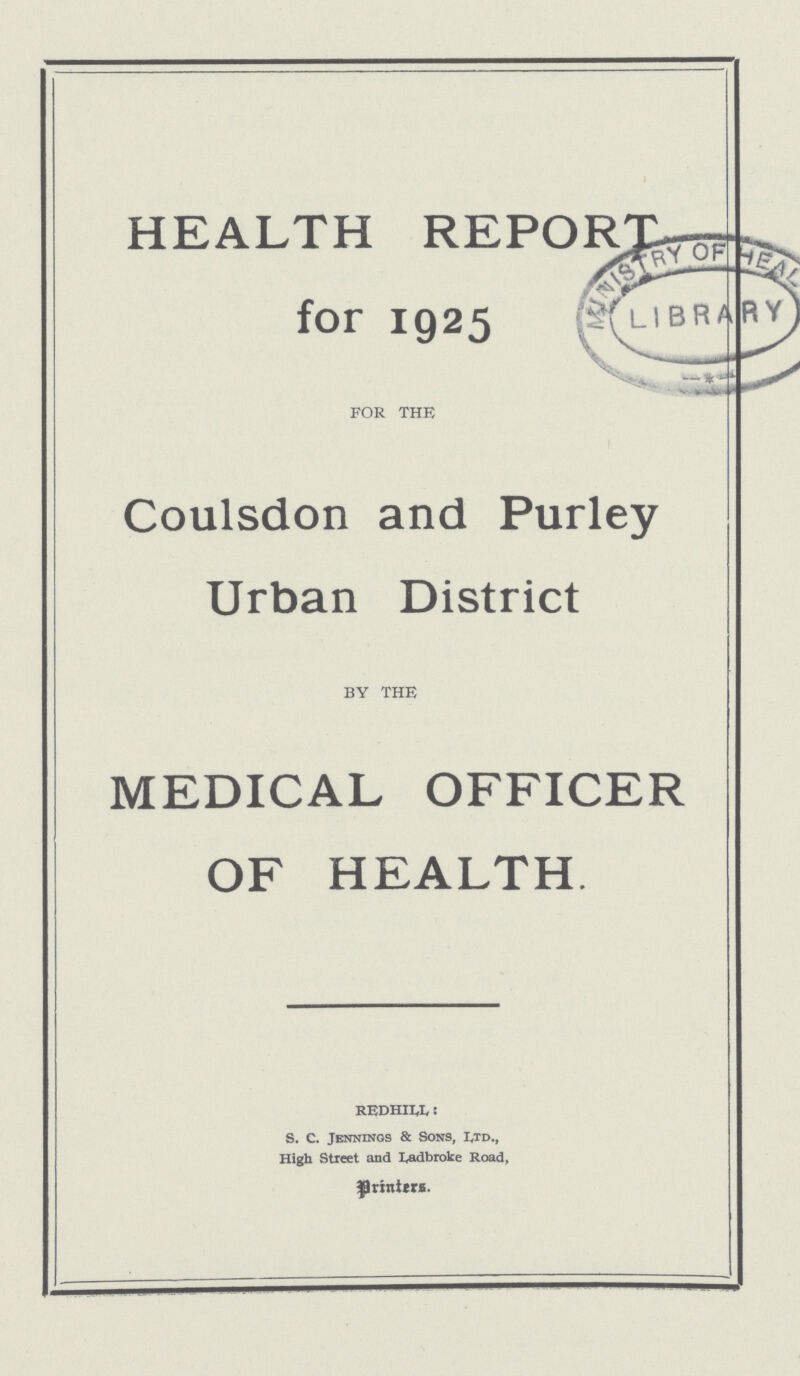 HEALTH REPORT for 1925 FOR THE Coulsdon and Purley Urban District by the MEDICAL OFFICER OF HEALTH. REDHILL: S. C. Jennings & Sons, Ltd., High Street and Ladbroke Road, Printers.