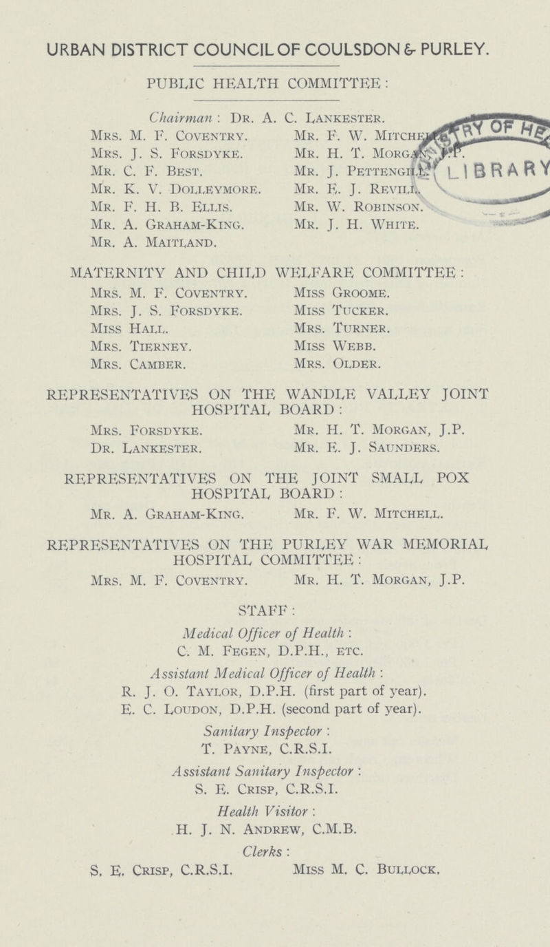 URBAN DISTRICT COUNCIL OF COULSDON & PURLEY. PUBLIC HEALTH COMMITTEE: Chairman : Dr. A. C. Lankester. Mrs. M. E. Coventry. Mr. F. W. Mitchell Mrs. J. S. Forsdyke. Mr. H. T. Morgan, J. P. Mr. C. F. Best. Mr. J. Pettengill Mr. K. V. Dolleymore. Mr. E. J. Revill. Mr. F. H. B. Ellis. Mr. W. Robinson. Mr. A. Graham-King. Mr. J. H. White. Mr. A. Maitland. MATERNITY AND CHILD WELFARE COMMITTEE : Mrs. M. F. Coventry. Miss Groome. Mrs. J. S. Forsdyke. Miss Tucker. Miss Hall. Mrs. Turner. Mrs. Tierney. Miss Webb. Mrs. Camber. Mrs. Older. REPRESENTATIVES ON THE WANDLE VALLEY JOINT HOSPITAL BOARD : Mrs. Forsdyke. Mr. H. T. Morgan, J.P. Dr. Lankester. Mr. E. J. Saunders. REPRESENTATIVES ON THE JOINT SMALL POX HOSPITAL BOARD : Mr. A. Graham-King. Mr. F. W. Mitchell. REPRESENTATIVES ON THE PURLEY WAR MEMORIAL HOSPITAL COMMITTEE : Mrs. M. F. Coventry. Mr. H. T. Morgan, J.P. STAFF: Medical Officer of Health : C. M. Fegen, D.P.H., etc. Assistant Medical Officer of Health : R. J. O. Taylor, D.P.H. (first part of year). E. C. Loudon, D.P.H. (second part of year). Sanitary Inspector : T. Payne, C.R.S.I. Assistant Sanitary Inspector : S. E. Crisp, C.R.S.I. Health Visitor: H. J. N. Andrew, C.M.B. Clerks : S. E. Crisp, C.R.S.I. Miss M. C. Bullock.