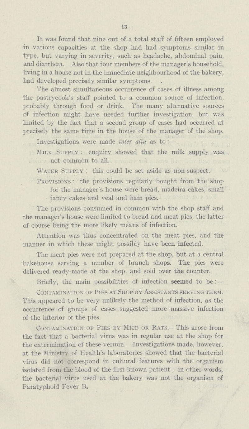 13 It was found that nine out of a total staff of fifteen employed in various capacities at the shop had had symptoms similar in type, but varying in severity, such as headache, abdominal pain, and diarrhoea. Also that four members of the manager's household, living in a house not in the immediate neighbourhood of the bakery, had developed precisely similar symptoms. The almost simultaneous occurrence of cases of illness among the pastrycook's staff pointed to a common source of infection, probably through food or drink. The many alternative sources of infection might have needed further investigation, but was limited by the fact that a second group of cases had occurred at precisely the same time in the house of the manager of the shop. Investigations were made inter alia as to :— Milk Supply : enquiry showed that the milk supply was not common to all. Water Supply : this could be set aside as non-suspect. Provisions : the provisions regularly bought from the shop for the manager's house were bread, madeira cakes, small fancy cakes and veal and ham pies. The provisions consumed in common with the shop staff and the manager's house were limited to bread and meat pies, the latter of course being the more likely means of infection. Attention was thus concentrated on the meat pies, and the manner in which these might possibly have been infected. The meat pies were not prepared at the shop, but at a central bakehouse serving a number of branch shops. The pies were delivered ready-made at the shop, and sold over the counter. Briefly, the main possibilities of infection seemed to be :— Contamination of Pies at Shop by Assistants serving them. This appeared to be very unlikely the method of infection, as the occurrence of groups of cases suggested more massive infection of the interior 01 the pies. Contamination of Pies by Mice or Rats.—This arose from the fact that a bacterial virus was in regular use at the shop for the extermination of these vermin. Investigations made, however, at the Ministry of Health's laboratories showed that the bacterial virus did not correspond in cultural features with the organism isolated from the blood of the first known patient ; in other words, the bacterial virus used at the bakery was not the organism of Paratyphoid Fever B.