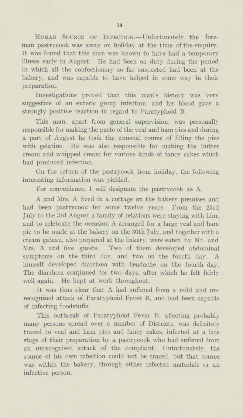 14 Human Source of Infection.—Unfortunately the fore man pastrycook was away on holiday at the time of the enquiry. It was found that this man was known to have had a temporary illness early in August. He had been on duty during the period in which all the confectionery so far suspected had been at the bakery, and was capable to have helped in some way in their preparation. Investigations proved that this man's history was very suggestive of an enteric group infection, and his blood gave a strongly positive reaction in regard to Paratyphoid B. This man, apart from general supervision, was personally responsible for making the paste of the veal and ham pies and during a part of August he took the unusual course of filling the pies with gelatine. He was also responsible for making the butter cream and whipped cream for various kinds of fancy cakes which had produced infection. On the return of the pastrycook from holiday, the following interesting information was yielded. For convenience, I will designate the pastrycook as A. A and Mrs. A lived in a cottage on the bakery premises and had been pastrycook for some twelve years. From the 23rd July to the 3rd August a family of relations were staying with him, and to celebrate the occasion A arranged for a large veal and ham pie to be made at the bakery on the 30th July, and together with a cream gateau, also prepared at the bakery, were eaten by Mr. and Mrs. A and five guests. Two of them developed abdominal symptoms on the third day, and two on the fourth day. A himself developed diarrhoea with headache on the fourth day. The diarrhoea continued for two days, after which he felt fairly well again. He kept at work throughout. It was thus clear that A had suffered from a mild and un recognised attack of Paratyphoid Fever B, and had been capable of infecting foodstuffs. This outbreak of Paratyphoid Fever B, affecting probably many persons spread over a number of Districts, was definitely traced to veal and ham pies and fancy cakes, infected at a late stage of their preparation by a pastrycook who had suffered from an unrecognised attack of the complaint. Unfortunately, the source of his own infection could not be traced, but that source was within the bakery, through either infected materials or an infective person.