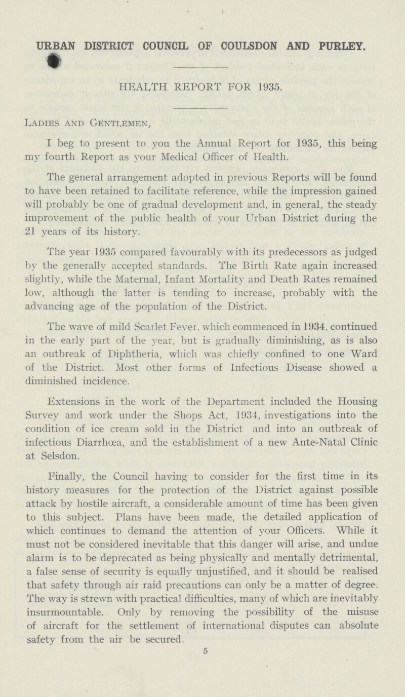 URBAN DISTRICT COUNCIL OF COULSDON AND PURLEY. HEALTH REPORT FOR 1935. Ladies and Gentlemen, I beg to present to you the Annual Report for 1935, this being my fourth Report as your Medical Officer of Health. The general arrangement adopted in previous Reports will be found to have been retained to facilitate reference, while the impression gained will probably be one of gradual development and, in general, the steady improvement of the public health of your Urban District during the 21 years of its history. The year 1935 compared favourably with its predecessors as judged by the generally accepted standards. The Birth Rate again increased slightly, while the Maternal, Infant Mortality and Death Rates remained low, although the latter is tending to increase, probably with the advancing age of the population of the District. The wave of mild Scarlet Fever, which commenced in 1934, continued in the early part of the year, but is gradually diminishing, as is also an outbreak of Diphtheria, which was chiefly confined to one Ward of the District. Most other forms of Infectious Disease showed a diminished incidence. Extensions in the work of the Department included the Housing Survey and work under the Shops Act, 1934, investigations into the condition of ice cream sold in the District and into an outbreak of infectious Diarrhoea, and the establishment of a new Ante-Natal Clinic at Selsdon. Finally, the Council having to consider for the first time in its history measures for the protection of the District against possible attack by hostile aircraft, a considerable amount of time has been given to this subject. Plans have been made, the detailed application of which continues to demand the attention of your Officers. While it must not be considered inevitable that this danger will arise, and undue alarm is to be deprecated as being physically and mentally detrimental, a false sense of security is equally unjustified, and it should be realised that safety through air raid precautions can only be a matter of degree. The way is strewn with practical difficulties, many of which are inevitably insurmountable. Only by removing the possibility of the misuse of aircraft for the settlement of international disputes can absolute safety from the air be secured. 5