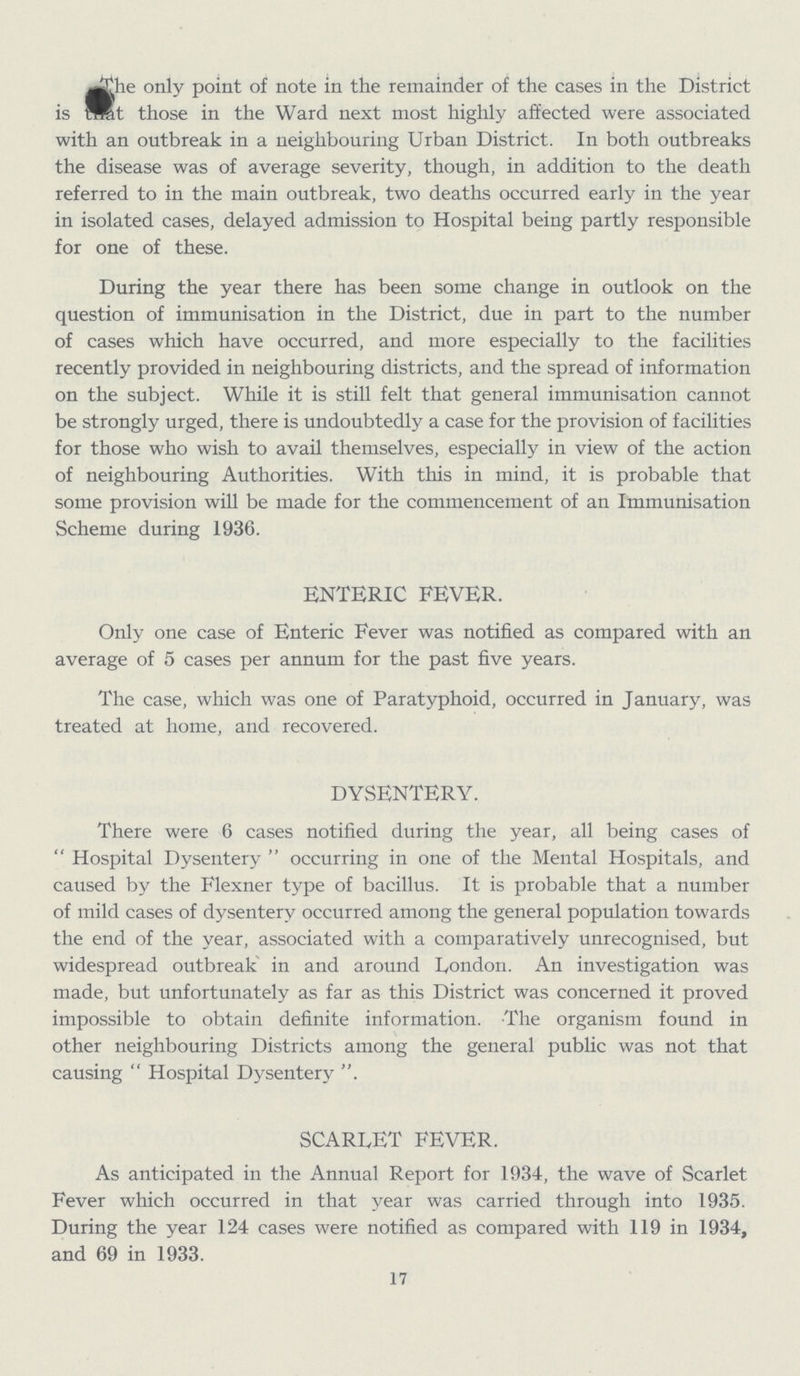 The only point of note in the remainder of the cases in the District is that those in the Ward next most highly affected were associated with an outbreak in a neighbouring Urban District. In both outbreaks the disease was of average severity, though, in addition to the death referred to in the main outbreak, two deaths occurred early in the year in isolated cases, delayed admission to Hospital being partly responsible for one of these. During the year there has been some change in outlook on the question of immunisation in the District, due in part to the number of cases which have occurred, and more especially to the facilities recently provided in neighbouring districts, and the spread of information on the subject. While it is still felt that general immunisation cannot be strongly urged, there is undoubtedly a case for the provision of facilities for those who wish to avail themselves, especially in view of the action of neighbouring Authorities. With this in mind, it is probable that some provision will be made for the commencement of an Immunisation Scheme during 1936. ENTERIC FEVER. Only one case of Enteric Fever was notified as compared with an average of 5 cases per annum for the past five years. The case, which was one of Paratyphoid, occurred in January, was treated at home, and recovered. DYSENTERY. There were 6 cases notified during the year, all being cases of Hospital Dysentery occurring in one of the Mental Hospitals, and caused by the Flexner type of bacillus. It is probable that a number of mild cases of dysentery occurred among the general population towards the end of the year, associated with a comparatively unrecognised, but widespread outbreak in and around London. An investigation was made, but unfortunately as far as this District was concerned it proved impossible to obtain definite information. The organism found in other neighbouring Districts among the general public was not that causing Hospital Dysentery SCARLET FEVER. As anticipated in the Annual Report for 1934, the wave of Scarlet Fever which occurred in that year was carried through into 1935. During the year 124 cases were notified as compared with 119 in 1934, and 69 in 1933. 17