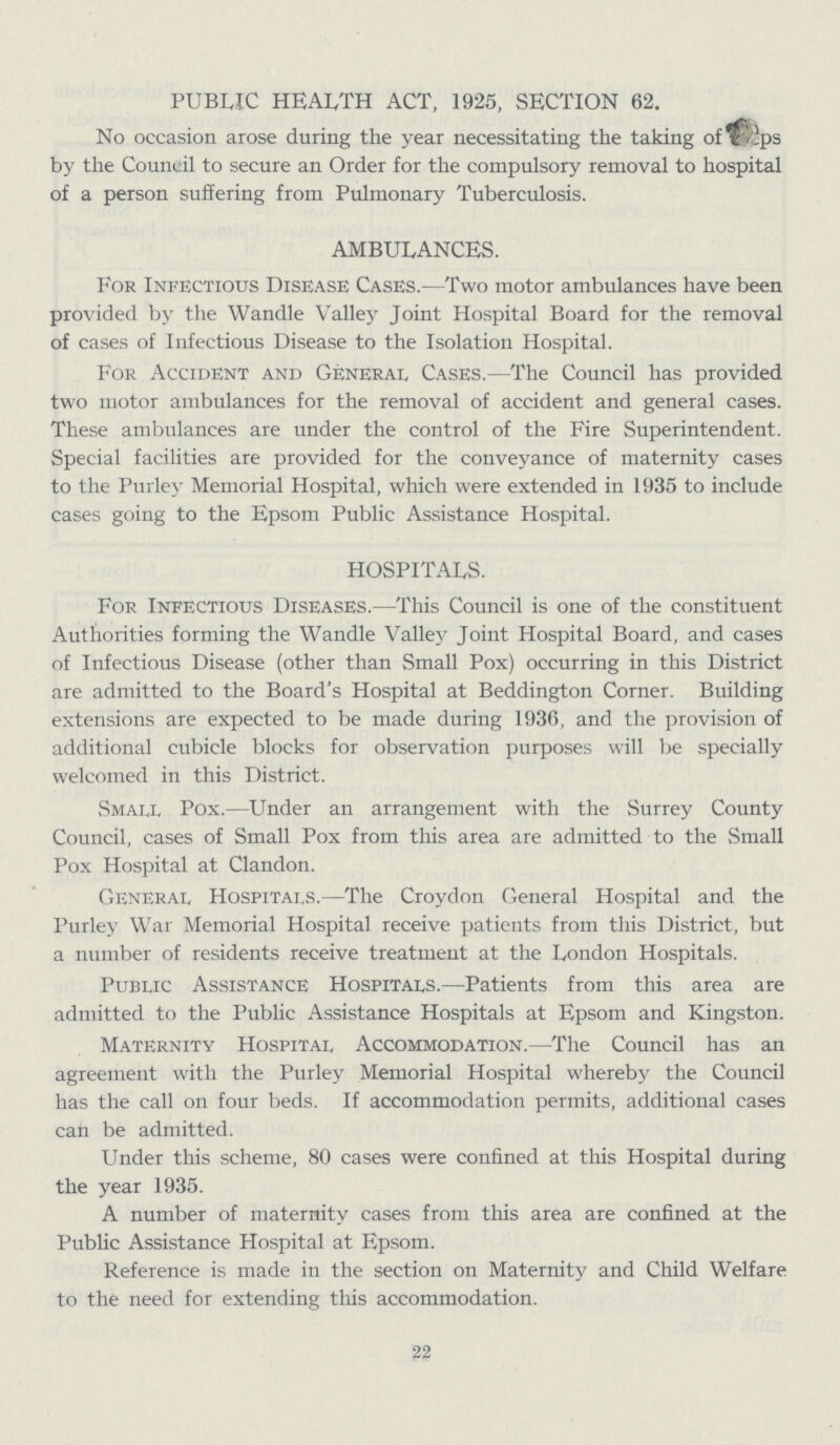 PUBLIC HEALTH ACT, 1925, SECTION 62. No occasion arose during the year necessitating the taking of ???ps by the Council to secure an Order for the compulsory removal to hospital of a person suffering from Pulmonary Tuberculosis. AMBULANCES. For Infectious Disease Cases.—Two motor ambulances have been provided by the Wandle Valley Joint Hospital Board for the removal of cases of Infectious Disease to the Isolation Hospital. For Accident and General Cases.—The Council has provided two motor ambulances for the removal of accident and general cases. These ambulances are under the control of the Fire Superintendent. Special facilities are provided for the conveyance of maternity cases to the Purley Memorial Hospital, which were extended in 1935 to include cases going to the Epsom Public Assistance Hospital. HOSPITALS. For Infectious Diseases.—This Council is one of the constituent Authorities forming the Wandle Valley Joint Hospital Board, and cases of Infectious Disease (other than Small Pox) occurring in this District are admitted to the Board's Hospital at Beddington Corner. Building extensions are expected to be made during 1936, and the provision of additional cubicle blocks for observation purposes will be specially welcomed in this District. Small Pox.—Under an arrangement with the Surrey County Council, cases of Small Pox from this area are admitted to the Small Pox Hospital at Clandon. General Hospitals.—The Croydon General Hospital and the Purley War Memorial Hospital receive patients from this District, but a number of residents receive treatment at the London Hospitals. Public Assistance Hospitals.—Patients from this area are admitted to the Public Assistance Hospitals at Epsom and Kingston. Maternity Hospital Accommodation.—The Council has an agreement with the Purley Memorial Hospital whereby the Council has the call on four beds. If accommodation permits, additional cases can be admitted. Under this scheme, 80 cases were confined at this Hospital during the year 1935. A number of maternity cases from this area are confined at the Public Assistance Hospital at Epsom. Reference is made in the section on Maternity and Child Welfare to the need for extending this accommodation. 22