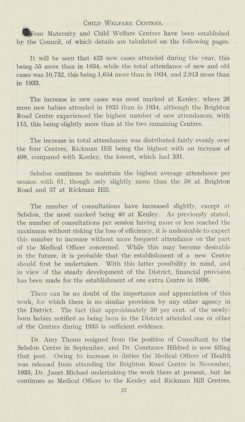 Child Welfare Centres. Four Maternity and Child Welfare Centres have been established by the Council, of which details are tabulated on the following pages. It will be seen that 423 new cases attended during the year, this being 55 more than in 1934, while the total attendance of new and old cases was 10,732, this being 1,654 more than in 1934, and 2,913 more than in 1933. The increase in new cases was most marked at Kenley, where 26 more new babies attended in 1935 than in 1934, although the Brighton Road Centre experienced the highest number of new attendances, with 115, this being slightly more than at the two remaining Centres. The increase in total attendances was distributed fairly evenly over the four Centres, Ricknian Hill being the highest with an increase of 498, compared with Kenley, the lowest, which had 331. Selsdon continues to maintain the highest average attendance per session with 61, though only slightly more than the 58 at Brighton Road and 57 at Rickman Hill. The number of consultations have increased slightly, except at Selsdon, the most marked being 40 at Kenley. As previously stated, the number of consultations per session having more or less reached the maximum without risking the loss of efficiency, it is undesirable to expect this number to increase without more frequent attendance on the part of the Medical Officer concerned. While this may become desirable in the future, it is probable that the establishment of a new Centre should first be undertaken. With this latter possibility in mind, and in view of the steady development of the District, financial provision has been made for the establishment of one extra Centre in 1936. There can be no doubt of the importance and appreciation of this work, for which there is no similar provision by any other agency in the District. The fact that approximately 59 per cent. of the newly born babies notified as being born in the District attended one or other of the Centres during 1935 is sufficient evidence. Dr. Amy Thorns resigned from the position of Consultant to the Selsdon Centre in September, and Dr. Constance Hildred is now filling that post. Owing to increase in duties the Medical Officer of Health was released from attending the Brighton Road Centre in November, 1935, Dr. Janet Michael undertaking the work there at present, but he continues as Medical Officer to the Kenley and Rickman Hill Centres, 27