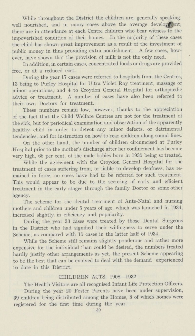 While throughout the District the children are, generally speaking, well nourished, and in many cases above the average development, there are in attendance at each Centre children who bear witness to the impoverished condition of their homes. In the majority of these cases the child has shown great improvement as a result of the investment of public money in thus providing extra nourishment. A few cases, how ever, have shown that the provision of milk is not the only need. In addition, in certain cases, concentrated foods or drugs are provided free, or at a reduced cost. During the year 17 cases were referred to hospitals from the Centres, 13 being to Purley Hospital for Ultra Violet Ray treatment, massage or minor operations, and 4 to Croydon General Hospital for orthopaedic advice or treatment. A number of cases have also been referred to their own Doctors for treatment. These numbers remain low, however, thanks to the appreciation of the fact that the Child Welfare Centres are not for the treatment of the sick, but for periodical examination and observation of the apparently healthy child in order to detect any minor defects, or detrimental tendencies, and for instruction on how to rear children along sound lines. On the other hand, the number of children circumcised at Purley Hospital prior to the mother's discharge after her confinement has become very high, 68 per cent. of the male babies born in 1935 being so treated. While the agreement with the Croydon General Hospital for the treatment of cases suffering from, or liable to develop deafness, has re mained in force, no cases have had to be referred for such treatment. This would appear to be due to the securing of early and efficient treatment in the early stages through the family Doctor or some other agency. The scheme for the dental treatment of Ante-Natal and nursing mothers and children under 5 years of age, which was launched in 1934, increased slightly in efficiency and popularity. During the year 33 cases were treated by those Dental Surgeons in the District who had signified their willingness to serve under the Scheme, as compared with 15 cases in the latter half of 1934. While the Scheme still remains slightly ponderous and rather more expensive for the individual than could be desired, the numbers treated hardly justify other arrangements as yet, the present Scheme appearing to be the best that can be evolved to deal with the demand experienced to date in this District. CHILDREN ACTS, 1908—1932. The Health Visitors are all recognised Infant Life Protection Officers. During the year 20 Foster Parents have been under supervision, 39 children being distributed among the Homes, 8 of which homes were registered for the first time during the year. 30