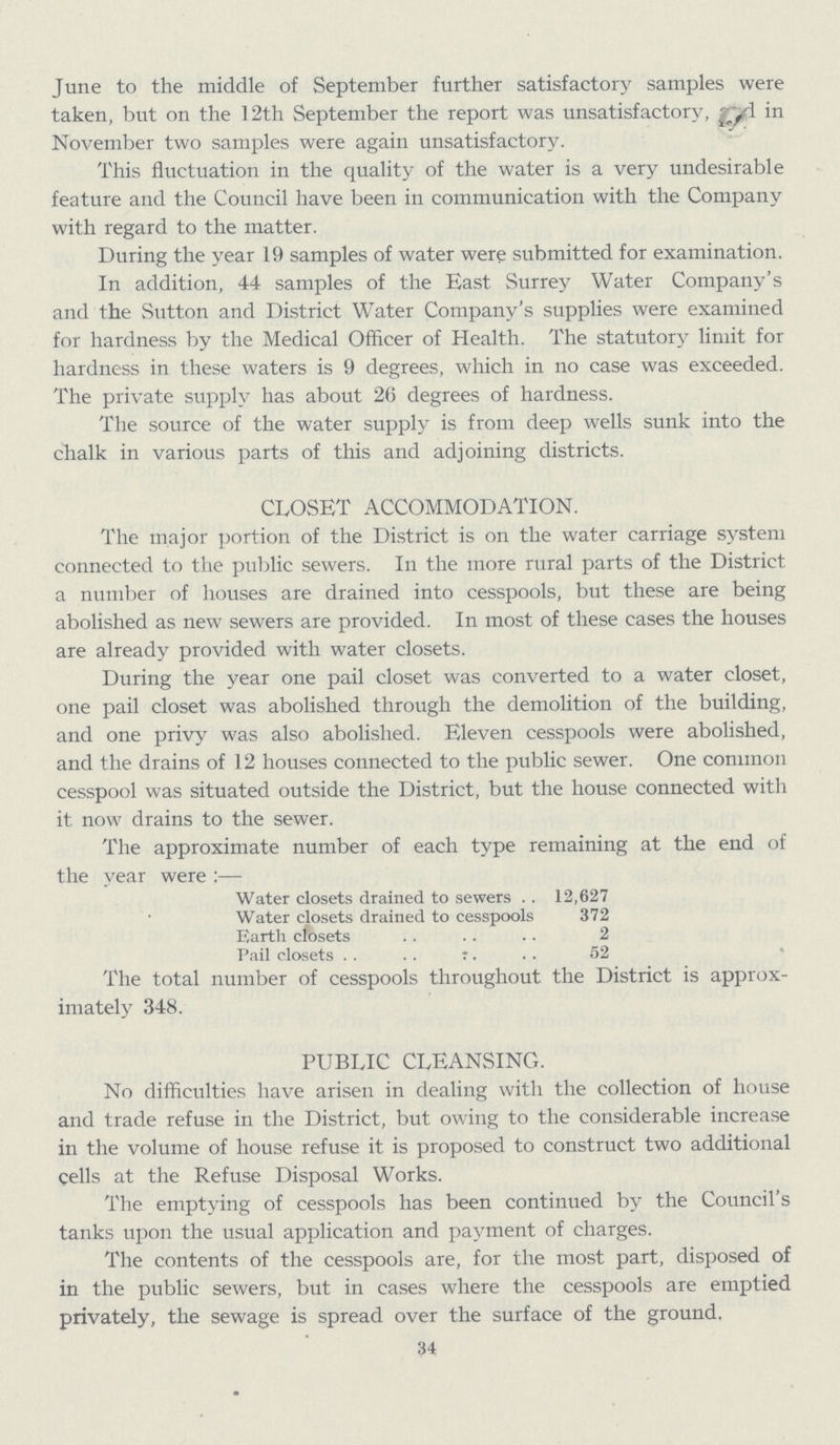 June to the middle of September further satisfactory samples were taken, but on the 12th September the report was unsatisfactory, and in November two samples were again unsatisfactory. This fluctuation in the quality of the water is a very undesirable feature and the Council have been in communication with the Company with regard to the matter. During the year 19 samples of water were submitted for examination. In addition, 44 samples of the East Surrey Water Company's and the Sutton and District Water Company's supplies were examined for hardness by the Medical Officer of Health. The statutory limit for hardness in these waters is 9 degrees, which in no case was exceeded. The private supply has about 26 degrees of hardness. The source of the water supply is from deep wells sunk into the chalk in various parts of this and adjoining districts. CLOSET ACCOMMODATION. The major portion of the District is on the water carriage system connected to the public sewers. In the more rural parts of the District a number of houses are drained into cesspools, but these are being abolished as new sewers are provided. In most of these cases the houses are already provided with water closets. During the year one pail closet was converted to a water closet, one pail closet was abolished through the demolition of the building, and one privy was also abolished. Eleven cesspools were abolished, and the drains of 12 houses connected to the public sewer. One common cesspool was situated outside the District, but the house connected with it now drains to the sewer. The approximate number of each type remaining at the end of the year were:— Water closets drained to sewers 12,627 Water closets drained to cesspools 372 Earth closets 2 Pail closets 52 The total number of cesspools throughout the District is approx imately 348. PUBLIC CLEANSING. No difficulties have arisen in dealing with the collection of house and trade refuse in the District, but owing to the considerable increase in the volume of house refuse it is proposed to construct two additional cells at the Refuse Disposal Works. The emptying of cesspools has been continued by the Council's tanks upon the usual application and payment of charges. The contents of the cesspools are, for the most part, disposed of in the public sewers, but in cases where the cesspools are emptied privately, the sewage is spread over the surface of the ground, 34