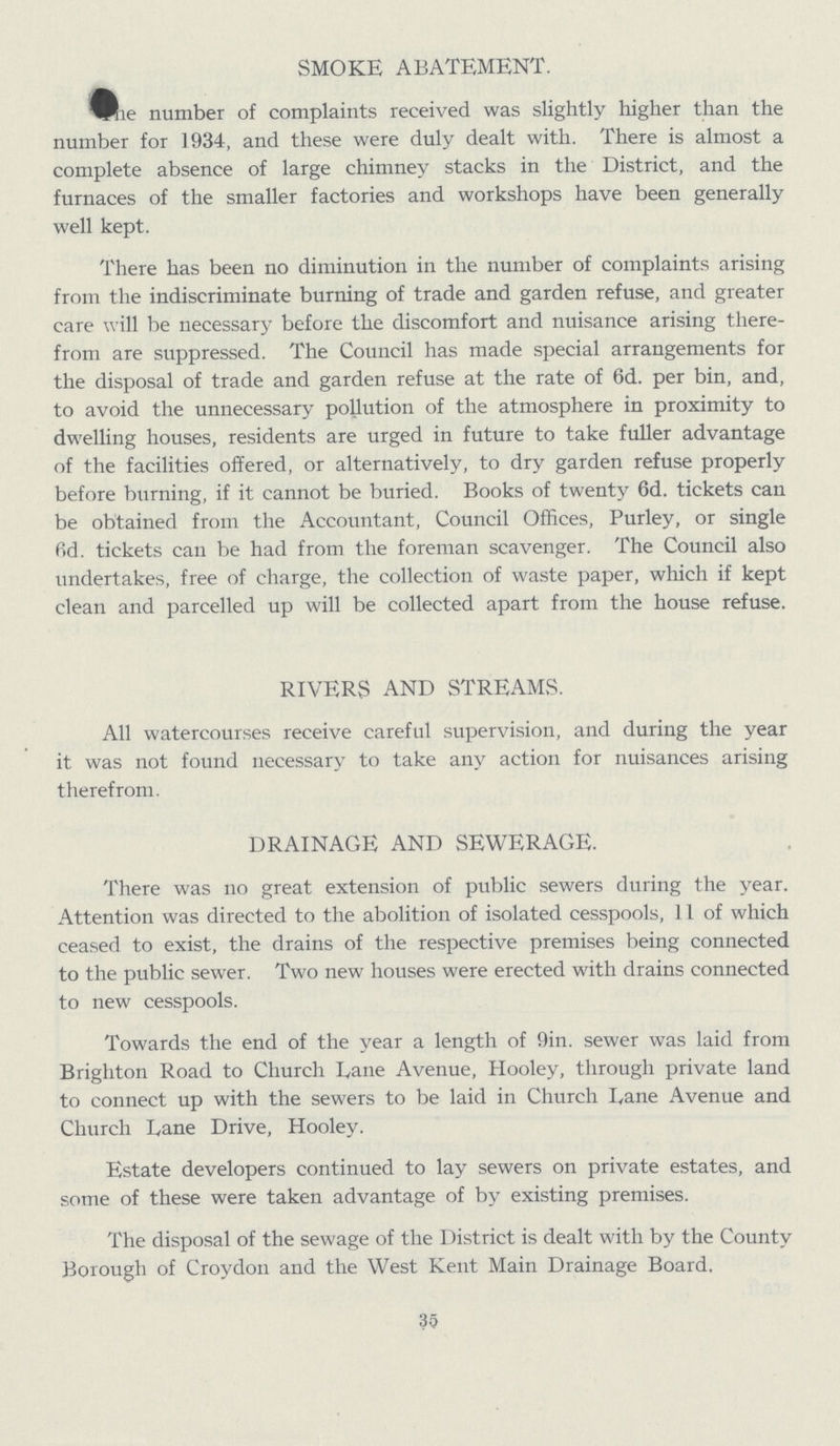 SMOKE ABATEMENT. The number of complaints received was slightly higher than the number for 1934, and these were duly dealt with. There is almost a complete absence of large chimney stacks in the District, and the furnaces of the smaller factories and workshops have been generally well kept. There has been no diminution in the number of complaints arising from the indiscriminate burning of trade and garden refuse, and greater care will be necessary before the discomfort and nuisance arising there from are suppressed. The Council has made special arrangements for the disposal of trade and garden refuse at the rate of 6d. per bin, and, to avoid the unnecessary pollution of the atmosphere in proximity to dwelling houses, residents are urged in future to take fuller advantage of the facilities offered, or alternatively, to dry garden refuse properly before burning, if it cannot be buried. Books of twenty 6d. tickets can be obtained from the Accountant, Council Offices, Purley, or single fid. tickets can be had from the foreman scavenger. The Council also undertakes, free of charge, the collection of waste paper, which if kept clean and parcelled up will be collected apart from the house refuse. RIVERS AND STREAMS. All watercourses receive careful supervision, and during the year it was not found necessary to take any action for nuisances arising therefrom. DRAINAGE AND SEWERAGE. There was no great extension of public sewers during the year. Attention was directed to the abolition of isolated cesspools, 11 of which ceased to exist, the drains of the respective premises being connected to the public sewer. Two new houses were erected with drains connected to new cesspools. Towards the end of the year a length of 9in. sewer was laid from Brighton Road to Church Dane Avenue, Hooley, through private land to connect up with the sewers to be laid in Church Dane Avenue and Church Lane Drive, Hooley. Estate developers continued to lay sewers on private estates, and some of these were taken advantage of by existing premises. The disposal of the sewage of the District is dealt with by the County Borough of Croydon and the West Kent Main Drainage Board. 35