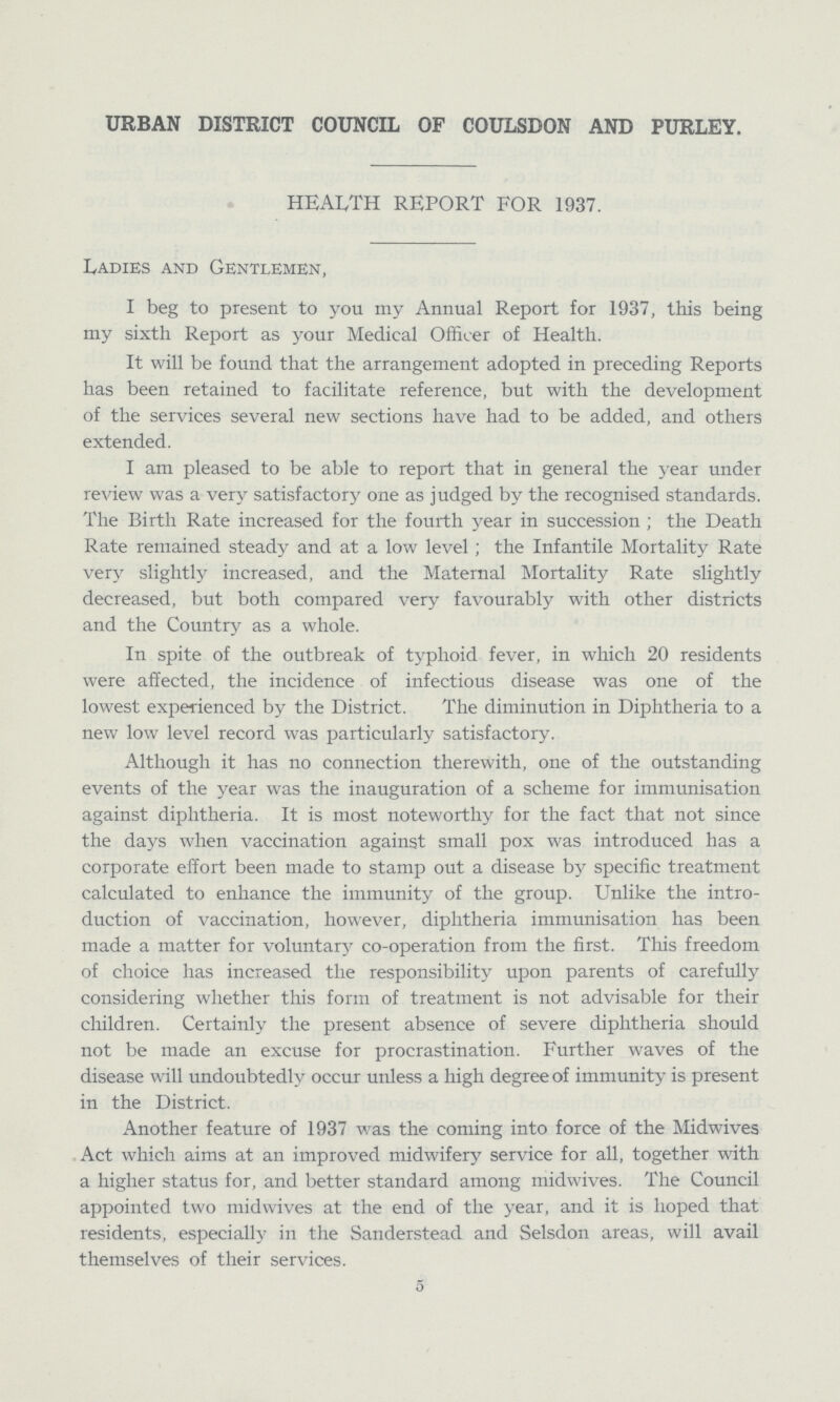 URBAN DISTRICT COUNCIL OF COULSDON AND PURLEY. HEALTH REPORT FOR 1937. Ladies and Gentlemen, I beg to present to you my Annual Report for 1937, this being my sixth Report as your Medical Officer of Health. It will be found that the arrangement adopted in preceding Reports has been retained to facilitate reference, but with the development of the services several new sections have had to be added, and others extended. I am pleased to be able to report that in general the year under review was a very satisfactory one as judged by the recognised standards. The Birth Rate increased for the fourth year in succession; the Death Rate remained steady and at a low level; the Infantile Mortality Rate very slightly increased, and the Maternal Mortality Rate slightly decreased, but both compared very favourably with other districts and the Country as a whole. In spite of the outbreak of typhoid fever, in which 20 residents were affected, the incidence of infectious disease was one of the lowest experienced by the District. The diminution in Diphtheria to a new low level record was particularly satisfactory. Although it has no connection therewith, one of the outstanding events of the year was the inauguration of a scheme for immunisation against diphtheria. It is most noteworthy for the fact that not since the days when vaccination against small pox was introduced has a corporate effort been made to stamp out a disease by specific treatment calculated to enhance the immunity of the group. Unlike the intro duction of vaccination, however, diphtheria immunisation has been made a matter for voluntay co-operation from the first. This freedom of choice has increased the responsibility upon parents of carefully considering whether this form of treatment is not advisable for their children. Certainly the present absence of severe diphtheria should not be made an excuse for procrastination. Further waves of the disease will undoubtedly occur unless a high degree of immunity is present in the District. Another feature of 1937 was the coming into force of the Midwives Act which aims at an improved midwifery service for ah, together with a higher status for, and better standard among midwives. The Council appointed two midwives at the end of the year, and it is hoped that residents, especially in the Sanderstead and Selsdon areas, will avail themselves of their services. 5