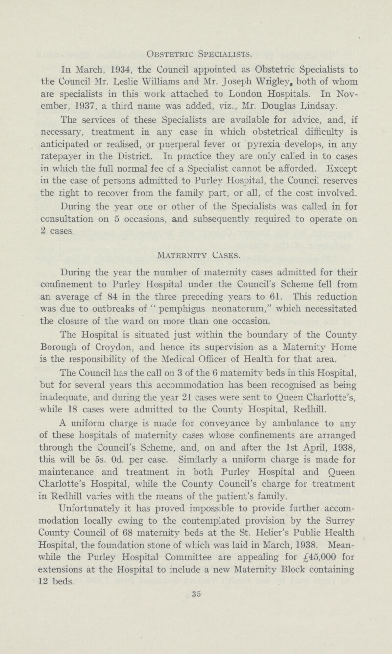 Obstetric Specialists. In March, 1934, the Council appointed as Obstetric Specialists to the Council Mr. Leslie Williams and Mr. Joseph Wrigley, both of whom are specialists in this work attached to London Hospitals. In Nov ember, 1937, a third name was added, viz., Mr. Douglas Lindsay. The services of these Specialists are available for advice, and, if necessary, treatment in any case in which obstetrical difficulty is anticipated or realised, or puerperal fever or pyrexia develops, in any ratepayer in the District. In practice they are only called in to cases in which the full normal fee of a Specialist cannot be afforded. Except in the case of persons admitted to Purley Hospital, the Council reserves the right to recover from the family part, or all, of the cost involved. During the year one or other of the Specialists was called in for consultation on 5 occasions, and subsequently required to operate on 2 cases. Maternity Cases. During the year the number of maternity cases admitted for their confinement to Purley Hospital under the Council's Scheme fell from an average of 84 in the three preceding years to 61. This reduction was due to outbreaks of pemphigus neonatorum, which necessitated the closure of the ward on more than one occasion. The Hospital is situated just within the boundary of the County Borough of Croydon, and hence its supervision as a Maternity Home is the responsibility of the Medical Officer of Health for that area. The Council has the call on 3 of the 6 maternity beds in this Hospital, but for several years this accommodation has been recognised as being inadequate, and during the year 21 cases were sent to Queen Charlotte's, while 18 cases were admitted to the County Hospital, Redhill. A uniform charge is made for conveyance by ambulance to any of these hospitals of maternity cases whose confinements are arranged through the Council's Scheme, and, on and after the 1st April, 1938, this will be 5s. 0d. per case. Similarly a uniform charge is made for maintenance and treatment in both Purley Hospital and Queen Charlotte's Hospital, while the County Council's charge for treatment in Redhill varies with the means of the patient's family. Unfortunately it has proved impossible to provide further accom modation locally owing to the contemplated provision by the Surrey County Council of 68 maternity beds at the St. Helier's Public Health Hospital, the foundation stone of which was laid in March, 1938. Mean while the Purley Hospital Committee are appealing for £45,000 for extensions at the Hospital to include a new Maternity Block containing 12 beds. 35