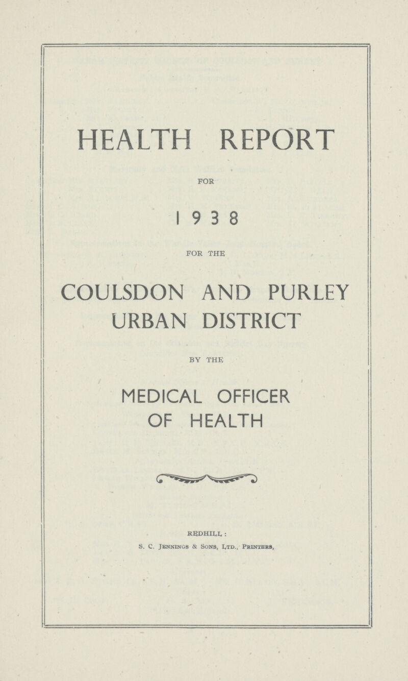 HEALTH REPORT FOR 1938 FOR THE COULSDON AND PURLEY URBAN DISTRICT BY THE MEDICAL OFFICER OF HEALTH REDHILL: S. C. Jennings & Sons, Ltd., Printers,