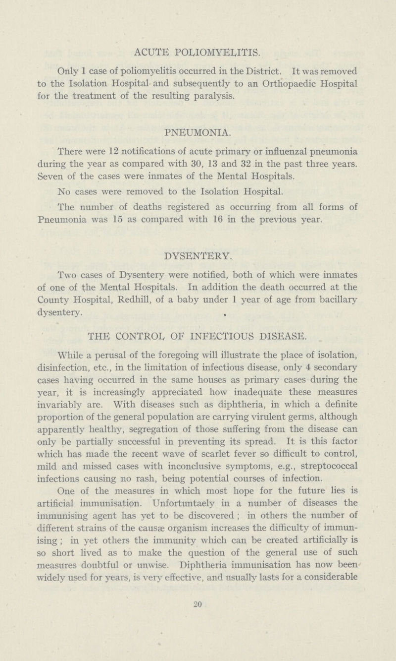 ACUTE POLIOMYELITIS. Only 1 case of poliomyelitis occurred in the District. It was removed to the Isolation Hospital and subsequently to an Orthopaedic Hospital for the treatment of the resulting paralysis. PNEUMONIA. There were 12 notifications of acute primary or influenzal pneumonia during the year as compared with 30, 13 and 32 in the past three years. Seven of the cases were inmates of the Mental Hospitals. No cases were removed to the Isolation Hospital. The number of deaths registered as occurring from all forms of Pneumonia was 15 as compared with 16 in the previous year. DYSENTERY. Two cases of Dysentery were notified, both of which were inmates of one of the Mental Hospitals. In addition the death occurred at the County Hospital, Redhill, of a baby under 1 year of age from bacillary dysentery. THE CONTROL OF INFECTIOUS DISEASE. While a perusal of the foregoing will illustrate the place of isolation, disinfection, etc., in the limitation of infectious disease, only 4 secondary cases having occurred in the same houses as primary cases during the year, it is increasingly appreciated how inadequate these measures invariably are. With diseases such as diphtheria, in which a definite proportion of the general population are carrying virulent germs, although apparently healthy, segregation of those suffering from the disease can only be partially successful in preventing its spread. It is this factor which has made the recent wave of scarlet fever so difficult to control, mild and missed cases with inconclusive symptoms, e.g., streptococcal infections causing no rash, being potential courses of infection. One of the measures in which most hope for the future lies is artificial immunisation. Unfortuntaely in a number of diseases the immunising agent has yet to be discovered ; in others the number of different strains of the causae organism increases the difficulty of immun ising ; in yet others the immunity which can be created artificially is so short lived as to make the question of the general use of such measures doubtful or unwise. Diphtheria immunisation has now been widely used for years, is very effective, and usually lasts for a considerable 20