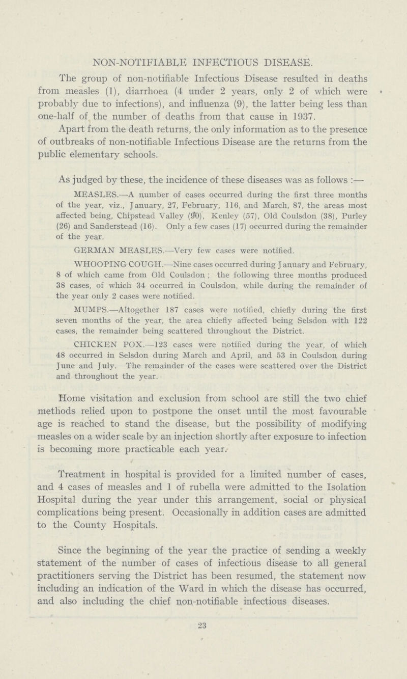 NON-NOTIFIABLE INFECTIOUS DISEASE. The group of non-notifiable Infectious Disease resulted in deaths from measles (1), diarrhoea (4 under 2 years, only 2 of which were probably due to infections), and influenza (9), the latter being less than one-half of the number of deaths from that cause in 1937. Apart from the death returns, the only information as to the presence of outbreaks of non-notifiable Infectious Disease are the returns from the public elementary schools. As judged by these, the incidence of these diseases was as follows:— MEASLES.—A number of cases occurred during the first three months of the year, viz., January, 27, February, 116, and March, 87, the areas most affected being, Chipstead Valley (90), Kenley (57), Old Coulsdon (38), Purley (26) and Sanderstead (16). Only a few cases (17) occurred during the remainder of the year. GERMAN MEASLES.—Very few cases were notified. WHOOPING COUGH.—Nine cases occurred during January and February, 8 of which came from Old Coulsdon; the following three months produced 38 cases, of which 34 occurred in Coulsdon, while during the remainder of the year only 2 cases were notified. MUMPS.—Altogether 187 cases were notified, chiefly during the first seven months of the year, the area chiefly affected being Selsdon with 122 cases, the remainder being scattered throughout the District. CHICKEN POX.—123 cases were notified during the year, of which 48 occurred in Selsdon during March and April, and 53 in Coulsdon during June and July. The remainder of the cases were scattered over the District and throughout the year. Home visitation and exclusion from school are still the two chief methods relied upon to postpone the onset until the most favourable age is reached to stand the disease, but the possibility of modifying measles on a wider scale by an injection shortly after exposure to infection is becoming more practicable each year. Treatment in hospital is provided for a limited number of cases, and 4 cases of measles and 1 of rubella were admitted to the Isolation Hospital during the year under this arrangement, social or physical complications being present. Occasionally in addition cases are admitted to the County Hospitals. Since the beginning of the year the practice of sending a weekly statement of the number of cases of infectious disease to all general practitioners serving the District has been resumed, the statement now including an indication of the Ward in which the disease has occurred, and also including the chief non-notifiable infectious diseases. 23