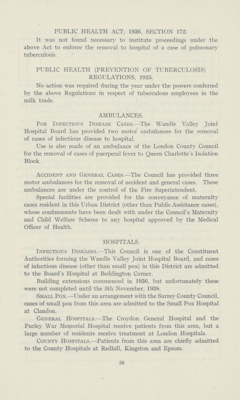 PUBLIC HEALTH ACT, 1936, SECTION 172. It was not found necessary to institute proceedings under the above Act to enforce the removal to hospital of a case of pulmonary tuberculosis. PUBLIC HEALTH (PREVENTION OF TUBERCULOSIS) REGULATIONS, 1925. No action was required during the year under the powers conferred by the above Regulations in respect of tuberculous employees in the milk trade. AMBULANCES. For Infectious Disease Cases.—The Wandle Valley Joint Hospital Board has provided two motor ambulances for the removal of cases of infectious disease to hospital. Use is also made of an ambulance of the London County Council for the removal of cases of puerperal fever to Queen Charlotte's Isolation Block. Accident and General Cases.—The Council has provided three motor ambulances for the removal of accident and general cases. These ambulances are under the control of the Fire Superintendent. Special facilities are provided for the conveyance of maternity cases resident in this Urban District (other than Public Assistance cases), whose confinements have been dealt with under the Council's Maternity and Child Welfare Scheme to any hospital approved by the Medical Officer of Health. HOSPITALS. Infectious Diseases.—This Council is one of the Constituent Authorities forming the Wandle Valley Joint Hospital Board, and cases of infectious disease (other than small pox) in this District are admitted to the Board's Hospital at Beddington Corner. Building extensions commenced in 1936, but unfortunately these were not completed until the 5th November, 1938. Small Pox.—Under an arrangement with the Surrey County Council, cases of small pox from this area are admitted to the Small Pox Hospital at Clandon. General Hospitals.—The Croydon General Hospital and the Purley War Meiporial Hospital receive patients from this area, but a large number of residents receive treatment at London Hospitals. County Hospitals.—Patients from this area are chiefly admitted to the County Hospitals at Redhill, Kingston and Epsom. 26