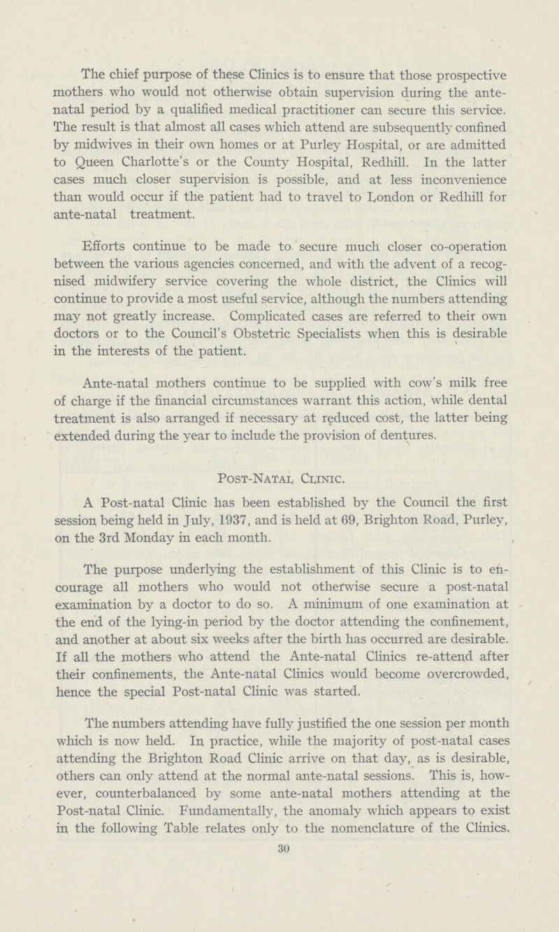 The chief purpose of these Clinics is to ensure that those prospective mothers who would not otherwise obtain supervision during the ante natal period by a qualified medical practitioner can secure this service. The result is that almost all cases which attend are subsequently confined by midwives in their own homes or at Purley Hospital, or are admitted to Queen Charlotte's or the County Hospital, Redhill. In the latter cases much closer supervision is possible, and at less inconvenience than would occur if the patient had to travel to London or Redhill for ante-natal treatment. Efforts continue to be made to secure much closer co-operation between the various agencies concerned, and with the advent of a recog nised midwifery service covering the whole district, the Clinics will continue to provide a most useful sendee, although the numbers attending may not greatly increase. Complicated cases are referred to their own doctors or to the Council's Obstetric Specialists when this is desirable in the interests of the patient. Ante-natal mothers continue to be supplied with cow's milk free of charge if the financial circumstances warrant this action, while dental treatment is also arranged if necessary at reduced cost, the latter being extended during the year to include the provision of dentures. Post-Natal Clinic. A Post-natal Clinic has been established by the Council the first session being held in July, 1937, and is held at 69, Brighton Road, Purley, on the 3rd Monday in each month. The purpose underlying the establishment of this Clinic is to en courage all mothers who would not otherwise secure a post-natal examination by a doctor to do so. A minimum of one examination at the end of the lying-in period by the doctor attending the confinement, and another at about six weeks after the birth has occurred are desirable. If all the mothers who attend the Ante-natal Clinics re-attend after their confinements, the Ante-natal Clinics would become overcrowded, hence the special Post-natal Clinic was started. The numbers attending have fully justified the one session per month which is now held. In practice, while the majority of post-natal cases attending the Brighton Road Clinic arrive on that day, as is desirable, others can only attend at the normal ante-natal sessions. This is, how ever, counterbalanced by some ante-natal mothers attending at the Post-natal Clinic. Fundamentally, the anomaly which appears to exist in the following Table relates only to the nomenclature of the Clinics. 30