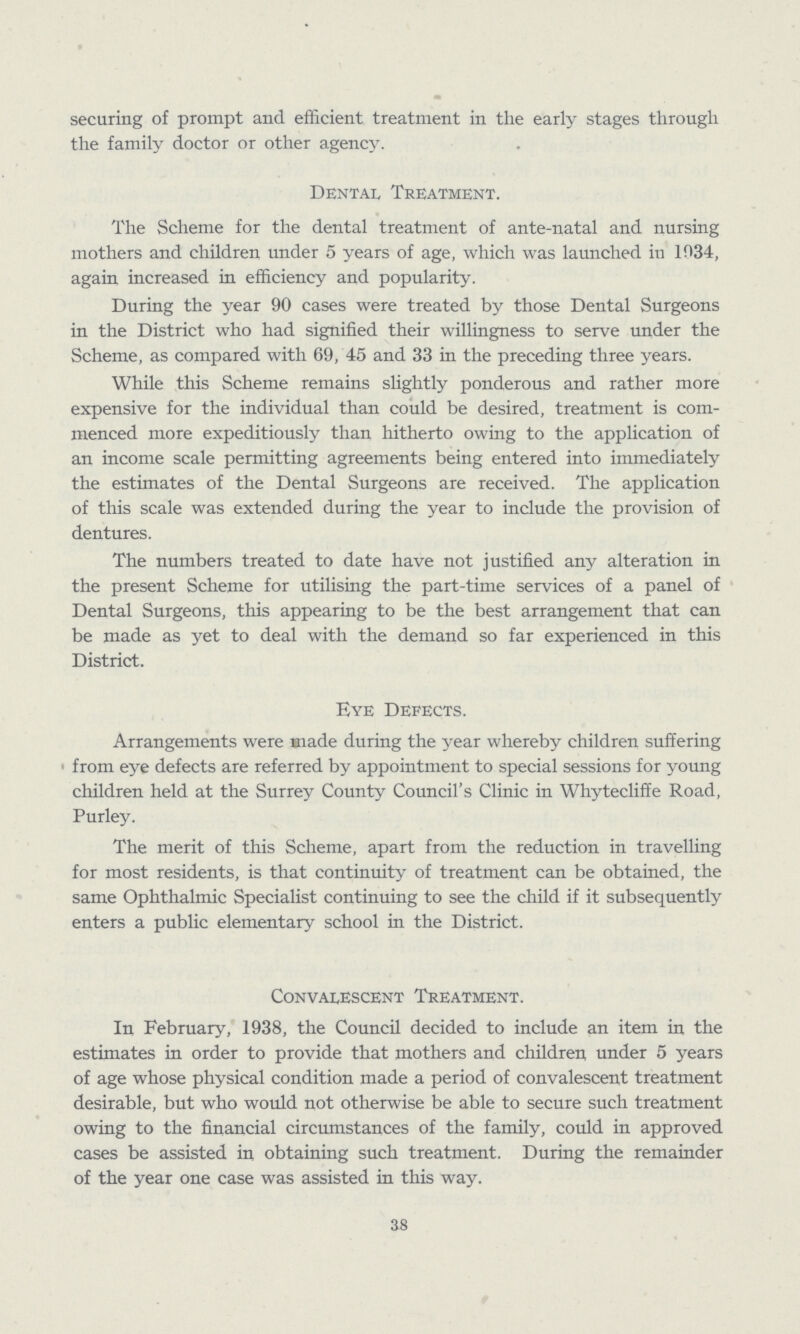 securing of prompt and efficient treatment in the early stages through the family doctor or other agency. Dental Treatment. The Scheme for the dental treatment of ante-natal and nursing mothers and children under 5 years of age, which was launched in 1034, again increased in efficiency and popularity. During the year 90 cases were treated by those Dental Surgeons in the District who had signified their willingness to serve under the Scheme, as compared with 69, 45 and 33 in the preceding three years. While this Scheme remains slightly ponderous and rather more expensive for the individual than could be desired, treatment is com menced more expeditiously than hitherto owing to the application of an income scale permitting agreements being entered into immediately the estimates of the Dental Surgeons are received. The application of this scale was extended during the year to include the provision of dentures. The numbers treated to date have not justified any alteration in the present Scheme for utilising the part-time services of a panel of Dental Surgeons, this appearing to be the best arrangement that can be made as yet to deal with the demand so far experienced in this District. Eye Defects. Arrangements were made during the year whereby children suffering from eye defects are referred by appointment to special sessions for young children held at the Surrey County Council's Clinic in Whytecliffe Road, Purley. The merit of this Scheme, apart from the reduction in travelling for most residents, is that continuity of treatment can be obtained, the same Ophthalmic Specialist continuing to see the child if it subsequently enters a public elementary school in the District. Convalescent Treatment. In February, 1938, the Council decided to include an item in the estimates in order to provide that mothers and children under 5 years of age whose physical condition made a period of convalescent treatment desirable, but who would not otherwise be able to secure such treatment owing to the financial circumstances of the family, could in approved cases be assisted in obtaining such treatment. During the remainder of the year one case was assisted in this way. 38