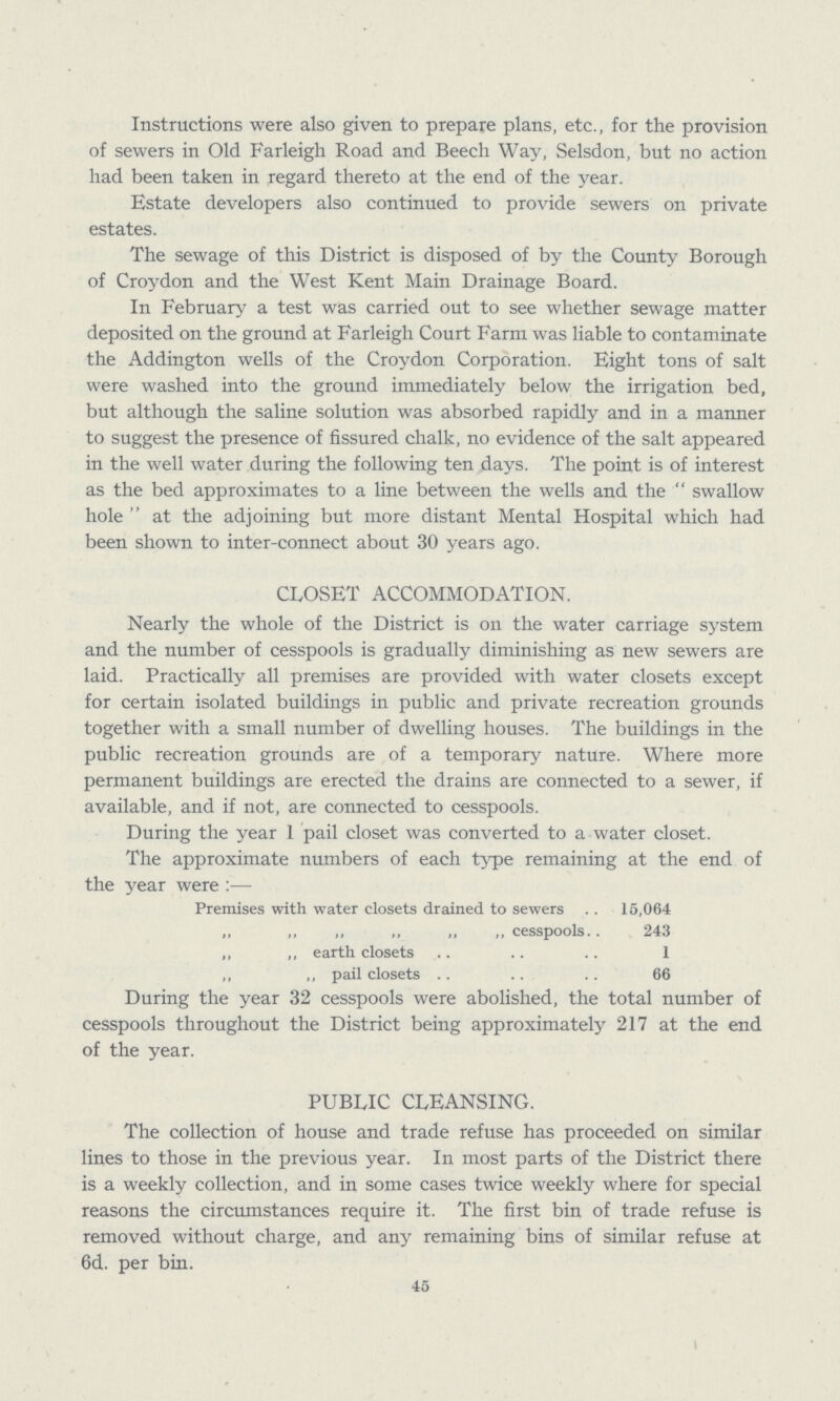 Instructions were also given to prepare plans, etc., for the provision of sewers in Old Farleigh Road and Beech Way, Selsdon, but no action had been taken in regard thereto at the end of the year. Estate developers also continued to provide sewers on private estates. The sewage of this District is disposed of by the County Borough of Croydon and the West Kent Main Drainage Board. In February a test was carried out to see whether sewage matter deposited on the ground at Farleigh Court Farm was liable to contaminate the Addington wells of the Croydon Corporation. Eight tons of salt were washed into the ground immediately below the irrigation bed, but although the saline solution was absorbed rapidly and in a manner to suggest the presence of fissured chalk, no evidence of the salt appeared in the well water during the following ten days. The point is of interest as the bed approximates to a line between the wells and the swallow hole at the adjoining but more distant Mental Hospital which had been shown to inter-connect about 30 years ago. CLOSET ACCOMMODATION. Nearly the whole of the District is on the water carriage system and the number of cesspools is gradually diminishing as new sewers are laid. Practically all premises are provided with water closets except for certain isolated buildings in public and private recreation grounds together with a small number of dwelling houses. The buildings in the public recreation grounds are of a temporary nature. Where more permanent buildings are erected the drains are connected to a sewer, if available, and if not, are connected to cesspools. During the year 1 pail closet was converted to a water closet. The approximate numbers of each type remaining at the end of the year were:— Premises with water closets drained to sewers 15,064 „ ,, ,, „ „ ,, cesspools. 243 ,, „ earth closets 1 ,, pail closets 66 During the year 32 cesspools were abolished, the total number of cesspools throughout the District being approximately 217 at the end of the year. PUBLIC CLEANSING. The collection of house and trade refuse has proceeded on similar lines to those in the previous year. In most parts of the District there is a weekly collection, and in some cases twice weekly where for special reasons the circumstances require it. The first bin of trade refuse is removed without charge, and any remaining bins of similar refuse at 6d. per bin. 45