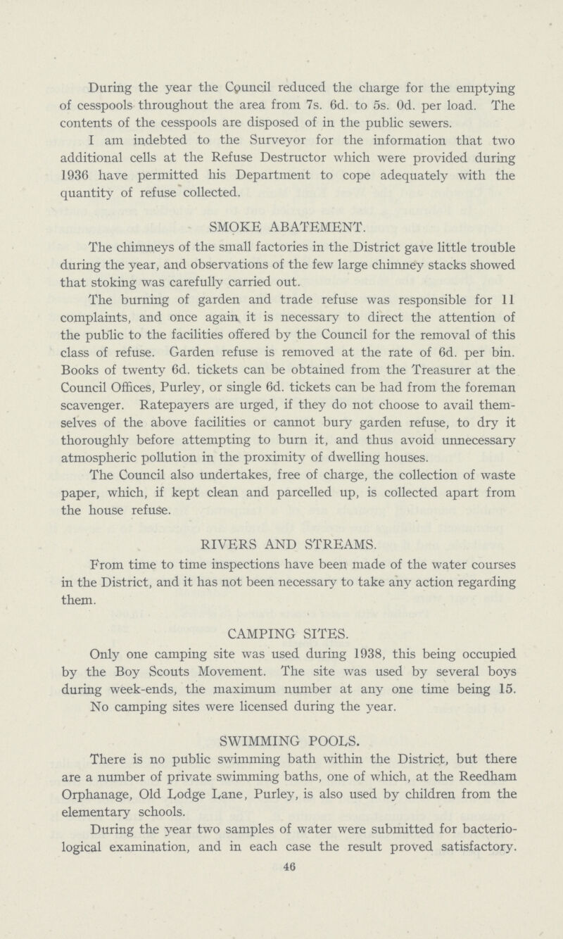 During the year the Cpuncil reduced the charge for the emptying of cesspools throughout the area from 7s. 6d. to 5s. 0d. per load. The contents of the cesspools are disposed of in the public sewers. I am indebted to the Surveyor for the information that two additional cells at the Refuse Destructor which were provided during 1936 have permitted his Department to cope adequately with the quantity of refuse collected. SMOKE ABATEMENT. The chimneys of the small factories in the District gave little trouble during the year, and observations of the few large chimney stacks showed that stoking was carefully carried out. The burning of garden and trade refuse was responsible for 11 complaints, and once again it is necessary to direct the attention of the public to the facilities offered by the Council for the removal of this class of refuse. Garden refuse is removed at the rate of 6d. per bin. Books of twenty 6d. tickets can be obtained from the Treasurer at the Council Offices, Purley, or single 6d. tickets can be had from the foreman scavenger. Ratepayers are urged, if they do not choose to avail them selves of the above facilities or cannot bury garden refuse, to dry it thoroughly before attempting to burn it, and thus avoid unnecessary atmospheric pollution in the proximity of dwelling houses. The Council also undertakes, free of charge, the collection of waste paper, which, if kept clean and parcelled up, is collected apart from the house refuse. RIVERS AND STREAMS. From time to time inspections have been made of the water courses in the District, and it has not been necessary to take any action regarding them. CAMPING SITES. Only one camping site was used during 1938, this being occupied by the Boy Scouts Movement. The site was used by several boys during week-ends, the maximum number at any one time being 15. No camping sites were licensed during the year. SWIMMING POODS. There is no public swimming bath within the District, but there are a number of private swimming baths, one of which, at the Reedham Orphanage, Old Dodge Dane, Purley, is also used by children from the elementary schools. During the year two samples of water were submitted for bacterio logical examination, and in each case the result proved satisfactory. 46
