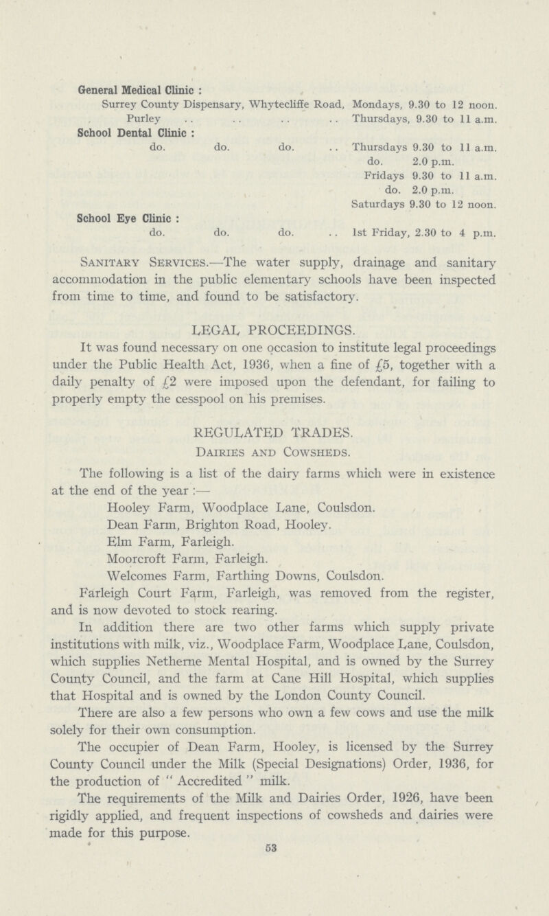 General Medical Clinic: Surrey County Dispensary, Whyteclifie Road, Mondays, 9.30 to 12 noon. Purley Thursdays, 9.30 to 11 a.m. School Dental Clinic: do. do. do. Thursdays 9.30 to 11 a.m. do. 2.0 p.m. Fridays 9.30 to 11 a.m. do. 2.0 p.m. Saturdays 9.30 to 12 noon. School Eye Clinic: do. do. do. . . 1st Friday, 2.30 to 4 p.m. Sanitary Services.—The water supply, drainage and sanitary accommodation in the public elementary schools have been inspected from time to time, and found to be satisfactory. LEGAL PROCEEDINGS. It was found necessary on one occasion to institute legal proceedings under the Public Health Act, 1936, when a fine of £5, together with a daily penalty of £2 were imposed upon the defendant, for failing to properly empty the cesspool on his premises. REGULATED TRADES. Dairies and Cowsheds. The following is a list of the dairy farms which were in existence at the end of the year:— Hooley Farm, Woodplace Lane, Coulsdon. Dean Farm, Brighton Road, Hooley. Elm Farm, Farleigh. Moorcroft Farm, Farleigh. Welcomes Farm, Farthing Downs, Coulsdon. Farleigh Court Farm, Farleigh, was removed from the register, and is now devoted to stock rearing. In addition there are two other farms which supply private institutions with milk, viz., Woodplace Farm, Woodplace Lane, Coulsdon, which supplies Netheme Mental Hospital, and is owned by the Surrey County Council, and the farm at Cane Hill Hospital, which supplies that Hospital and is owned by the London County Council. There are also a few persons who own a few cows and use the milk solely for their own consumption. The occupier of Dean Farm, Hooley, is licensed by the Surrey County Council under the Milk (Special Designations) Order, 1936, for the production of Accredited milk. The requirements of the Milk and Dairies Order, 1926, have been rigidly applied, and frequent inspections of cowsheds and dairies were made for this purpose. 53