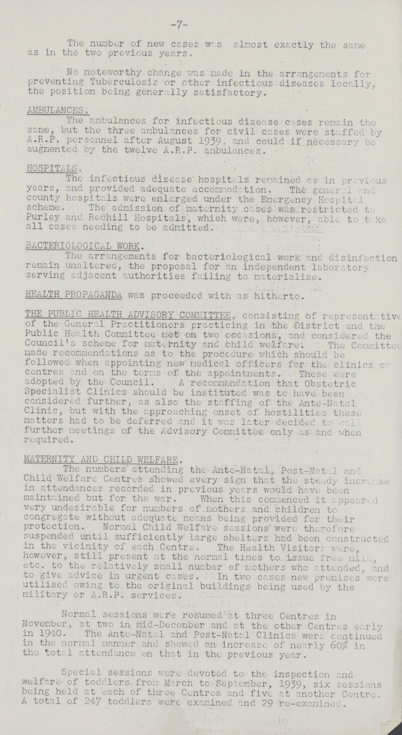 -7- The number of new cases was almost exactly the sane as in the two previous years. No noteworthy change was made in the arrangements for preventing Tuberculosis or other infectious diseases locally, the position being generally satisfactory. AMBULANCES. The ambulances for infectious disease cases remain the same, but the three ambulances for civil cases were staffed by A.R.P. personnel after August 1939. and could if necessary be augmented by the twelve A.R.P. ambulances. HOSPITALS. The infectious disease hospitals remained as in previous years, and provided adequate accommodation. The general and county hospitals were enlarged under the Emergency Hospital scheme. The admission of. maternity cases was. restricted to Purley and Redhill Hospitals, which were, however, able to take all cases needing to be admitted. BACTERIOLOGICAL WORK. The arrangements for bacteriological work and disinfection remain unaltered, the proposal for an independent laboratory serving adjacent authorities failing to materialise. HEALTH PROPAGANDA was proceeded with as hitherto. THE PUBLIC HEALTH ADVISORY COMMITTEE, consisting of representative of the General Practitioners practicing in the District and the Public Health Committee net on two occasions, and considered the Council's scheme for maternity and Child welfare. The Committee made recommendations as to the procedure which should be followed when appointing new medical officers for the clinics or centres and on the terms of the appointments. These were adopted by the Council. A recommendation that Obstetric Specialist Clinics should be instituted was to have been considered further, as also the staffing of the Ante-Natal Clinic, but with the approaching onset of hostilities these matters had to be deferred and it was later decided to Call further meetings of the Advisory Committee only as and when required. MATERNITY AND CHILD WELFARE. The numbers attending the Ante-Natal, Post- Natal and Child Welfare Centres showed every sign that the steady increase in attendances recorded in previous years would have been maintained but for the war. When this commenced it appeared very undesirable for numbers of mothers and children to congregate without adequate means being provided for their protection. Normal Child Welfare sessions were therefore suspended until sufficiently large shelters had been constructed in the vicinity of each Centre. The Health Visitors were, however, still present at the normal times to issue free milk etc. to the relatively small number of mothers who attended, and to give advice in urgent cases. In two cases new premises were utilised owing to the original buildings being used by the military or A.R.P. services. Normal sessions were resumed at three Centres in November, at two in mid-December and at the other Centres early in 1940. The Ante-Natal and Post- Natal Clinics were continued in the normal manner and showed an increase of nearly 60% in the total attendance on that in the- previous year. Special sessions were devoted to the inspection and welfare of toddlers from March to September, 1939, six sessions being held at each of three Centres and five at another Centre. A total of 247 toddlers were examined and 29 re-examinee.