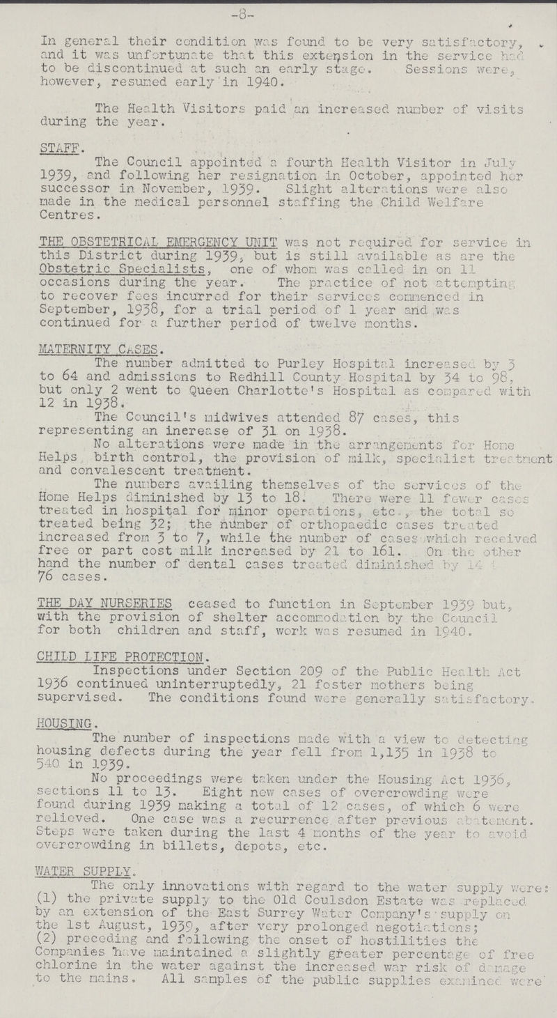 -8- In general their condition was found to be very satisfactory, and it was unfortunate that this extension in the service had to be discontinued at such an early stage. Sessions were, however, resumed early in 1940. The Health Visitors paid an increased number of visits during the year. STAFF. The Council appointed a fourth Health Visitor in July 1939, and following her resignation in October, appointed her successor in November, 1939. Slight alterations were also made in the medical personnel staffing the Child Welfare Centres. THE OBSTETRICAL EMERGENCY UNIT was not required for service in this District during 1939, but is still available as are the Obstetric Specialists, one of whom was called in on 11 occasions during the year. The practice of not attempting to recover fees incurred for their services commenced in September, 1938, for a trial period of 1 year and was continued for a further period of twelve months. MATERNITY CASES. The number admitted to Purley Hospital increases by 3 to 64 and admissions to Redhill County Hospital by 34 to 98, but only 2 went to Queen Charlotte's Hospital as compared with 12 in 1938. The Cornell's midwives attended 87 cases, this representing an increase of 31 on 1938. No alterations were made in the arrangements for Home Helps birth control, the provision of milk, specialist treatment and convalescent treatment. The numbers availing themselves of the services of the Home Helps diminished by 13 to 18. There were 11 fewer cases treated in hospital for minor operations, etc., the total so treated being 32; the number of orthopaedic cases treated increased from 3 to 7, while the number of cases which received free or part cost milk increased by 21 to l6l. On the other hand the number of dental cases treated diminished by 14 to 76 cases. THE DAY NURSERIES ceased to function in September 1939 but, with the provision of shelter accommodation by the Council for both children and staff, work was resumed in 1940. CHILD LIFE PROTECTION. Inspections under Section 209 of the Public Health Act 1936 continued uninterruptedly, 21 foster mothers being supervised. The conditions found were generally satisfactory. HOUSING. The number of inspections made with a view to detecting housing defects during the year fell from 1,135 in 1938 to 540 in 1939. No proceedings were taken under the Housing Act 1936, sections 11 to 13. Eight now cases of overcrowding Were found during 1939 making a total of 12 cases, of which 6 were relieved. One case was a recurrence after previous abatement. Steps were taken during the last 4 months of the year to avoid overcrowding in billets, depots, etc. WATER SUPPLY. The only innovations with regard to the water supply were; (1) the private supply to the Old Coulsdon Estate was replaced by an extension of the East Surrey Water Company' supply on the 1st August, 1939, after very prolonged negotiations; (2) preceding and following the onset of hostilities the Companies have maintained a slightly greater percentage of free chlorine in the water against the increased war risk of damage to the mains. All samples of the public supplies examinee were