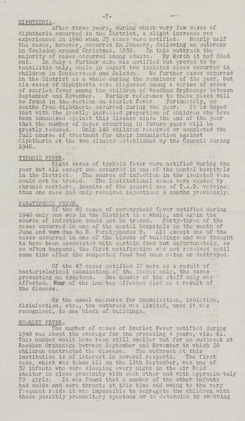 7 DIPHTHERIA. After three years, during which very few cases of diphtheria occurred in the District, a slight increase was experienced in 1940 when 25 cases were notified. Nearly half the cases, however, occurred in, January, following an outbreak in Coulsdon around Christmas, 1939. In this outbreak the majority of cases occurred among adults. By March it had died out. In July a further case was notified but proved to be tonsilitis only, while in August two isolated cases occurred in children in Sanderstead and Selsdon. No further cases occurred in the District as a whole during the remainder of the year, but six cases of diphtheria were diagnosed among a series of cases of scarlet fever among the children of Reedham Orphanage between September and November. Further reference to these cases will be found in the section on scarlet fever. Fortunately, no deaths from diphtheria occurred during the year. It is hoped that with the greatly increased proportion of children who have been immunised against this disease since the end of the year that the number of cases occurring in future years will be greatly reduced. Only 140 children received or completed the full course of treatment for their immunisation against diphtheria at the two clinics established by the Council during 1940. TYPHOID FEVER. Eight cases of typhoid fever were notified during the year but all except one occurred in one of the mental hospitals in the District. The source of infection in the isolated-case could not be traced. The Institutional cases were caused by chronic carriers, inspite of the general use of T.A.B. vaccine; thus one case had only received injections 9 months previously. PARATYPHOID FEVER. Of the 45 cases of paratyphoid fever notified during 1940 only one was in the District as a whole, and again the source of infection could not be traced. Forty-three of the cases occurred in one of the mental hospitals in the month of June and were due to B. Paratyphosus B. All except one of the cases occurred in one of the blocks of buildings and was thought to have been associated with certain food but unfortunately, as so often happens, the first notification was not received until some time after the suspected food had been eaten or destroyed. Of the 43 cases notified 22 were as a result of bacteriological examination of the faeces only, the cases presenting no symptoms. One member of the staff only was affected. Four of the inmates affected died as a result of the disease. By the usual measures for Immunisation, isolation, disinfection, etc., the outbreak was limited, once it was recognised, to one block of buildings. SCARLET FEVER. The number of cases of Scarlet Fever notified during 1940 was about the average for the preceding 4 years, viz. 6l. This number would have been still smaller but for an outbreak at Reedham Orphanage between September and November in which 20 children contracted the disease. The outbreak at this institution is of interest in several respects. The first case, which was taken ill on the 12th September, was one of 32 infants who were sleeping every night in the Air Raid shelter in close proximity with each other and with approximately 79 girls. It was found that a number of the other infants had colds and sore throats at this time and owing to the very frequent raids it was impossible to segregate the children with these possibly premonitary symptoms or to determine by swabbing