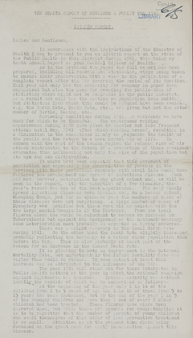 THE HEALTH REPORT QF COUILSDON & PURLEY FOR 1941. INTERIM REPORT. Ladies and Gentlemen, In accordance with the instructions of the Ministry of Health I beg to present to you an interim report on the state of the Public Health in this District during 1941, this being my tenth Annual Report as your Medical Officer of Health. As in,the previous two years the full report has been prepared, including all records and statistics, steps being taken to ensure their preservation, with a view to the publication of a complete report after the War covering the period of its duration. This year not only has the necessity for economy in paper been emphasised but also the need for avoiding the publication of statistics which might not be desirable in the public interest. As a, result not only has the section on population been omitted, but statistics from which this could be acuced have been avoide, e.g. the Birth Rate, Death Rate, etc., arc given but not the actual number of Births, Deaths, etc. Reviewing conditions during 1941, as residents we have much for which to be thankful. The continuous raiding experienced during 1940 gave place to heavier but less frequent attacks until May, 1941 after which raiding ceased, resulting in a diminution in the conditions likely to prejudice the health of the public and the return to a more normal ay of life. In common with the rest of the London region the reduced risk of air attack contributed to the return of a proportion of those previous evacuated thus influencing not only the size of the population but its age ana sex distribution. It might have been expected that this movement of population and especially. the congregation of persons in the Services with their periodical contacts with civil life would have fostered the development and sure of infectious disease. Such did not however, materialise to any great extent and, as will be seen in the report, with the exception of a few diseases, the year's record was one of the best experienced. The only widely spread infectious diseases were Measles and, to a lesser extent, Whooping Cough, but for an epidemic year the numbers of cases of these diseases were not surprising. A large number of cases of Dysentery was notified but these were, all associated with the two large mental hospitals in the District. From the local figures alone one would be reluctant to deduce an increase in Tuberculosis but against the background of the national tendency some deterioration must probably be accented as having occurred. There was a slight recovery in the local Birth Rate during 1941. On the other hand the Death Rate slightly increased, probably reflecting the tendency to a rather older population than before the War. This is also probably at least part of the reason for an increase in the Cancer Death rate. It is pleasing to note an improvement in the Maternal Mortality-Rate, but unfortunately the Infant Mortality Rate was higher than would be wished. To some extent at least this increase can be attributed to the influence of the war. The year 1941 will stand out for those interested in Public Health matters as the year in which the national campaign against Diphtheria w. s. launched. Intense activity was evident locally the results of which can be summarised as follows:- At the beginning of the year only 1 in 14 of the children from 1 to 5 years of age and 1 in 10 of these from 5 to 15 years had been immunised, but by the end of the year 1 in 5 of the younger children and more than 1 out of every 2 older children had been treated. These figures have since been improved upon, but while there are grounds for congratulation it is to be regretted that the number of parents of young children who avail themselves of this offer of free preventive treatment is so small. Attention is at the present time again being focussed on the great need for early immunisation against this disease.