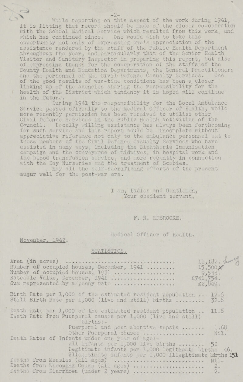 -2- While reporting on this aspect of the work during 1941, it is fitting that record should be made of the closer co-operaticn with the School Medical Service which resulted from this work, and which has continued since. One would wish to take this opportunity not only of expressing one's appreciation of the assistance rendered by the staff of the Public Health Department throughout the year, and particularly that of the Senior Health Visitor and Sanitary Inspector in preparing this report, but also of expressing thanks for the co-opration of the staffs of the County Health and Education Departments, the General Practitioners ana the personnel of the Civil Defence Casualty Services. One of the good results of war-time conditions has been a closer linking up of the agencies sharing the responsibility for the health of the District which tendency it is hoped will continue in the future. During 1941 the responsibility for the local Ambulance Service passed oficially to the Medical Officer of Health, while more recently permission has been received to utilise other Civil Defence Services in the Public Health activities of the Council. locally willing assistance has always been forthcoming for such service and this report would be incomplete without appreciative reference not only to the ambulance personnel but to those members of the Civil Defence Casualty Services who have assisted in many ways, including the Diphtheria Immunisation campaign and the conveyance of midwives, in hospital work and the blood transfusion service, and more recently in connection with the- Day Nurseries and the treatment of Scabies. May all the self-sacrificing efforts of the present augur well for the post-war era. I am, Ladies and Gentlemen, Your obedient servant, F. R. EDBR00KE. Medical Officer of Health. November. 1942. STATISTICS. Area (in acres) 11,182. Number of occupied houses, December, 1941 15,500. Number of occupied houses, 1931 9,533. Rateable Value, December, 1941 £741,754. Sum represented by a penny rate £2,849. Birth Rate per 1,000 of the estimated resident population 12.6 Still Birth Rate per 1,000 (live and still) births 32.6 Death Rate per 1,000 of the estimated resident population 11.6 Death Rate from Puerperd causes per 1,000 (live and still) births:- Puerperal and post abortive sepsis 1.68 Other Puerperal causes Nil. Death Rates of Infants under one year of age:- All infants per 1,000 live births 52 Legitimate infants per 1,000 legitimate births 46. Illegitimate infants per 1,000 illegitimate births 151 Deaths from Measles (all ages) Nil. Deaths from Whooping Cough (All ages) 2. Deaths from Diarrhoea (under 2 years) 2.