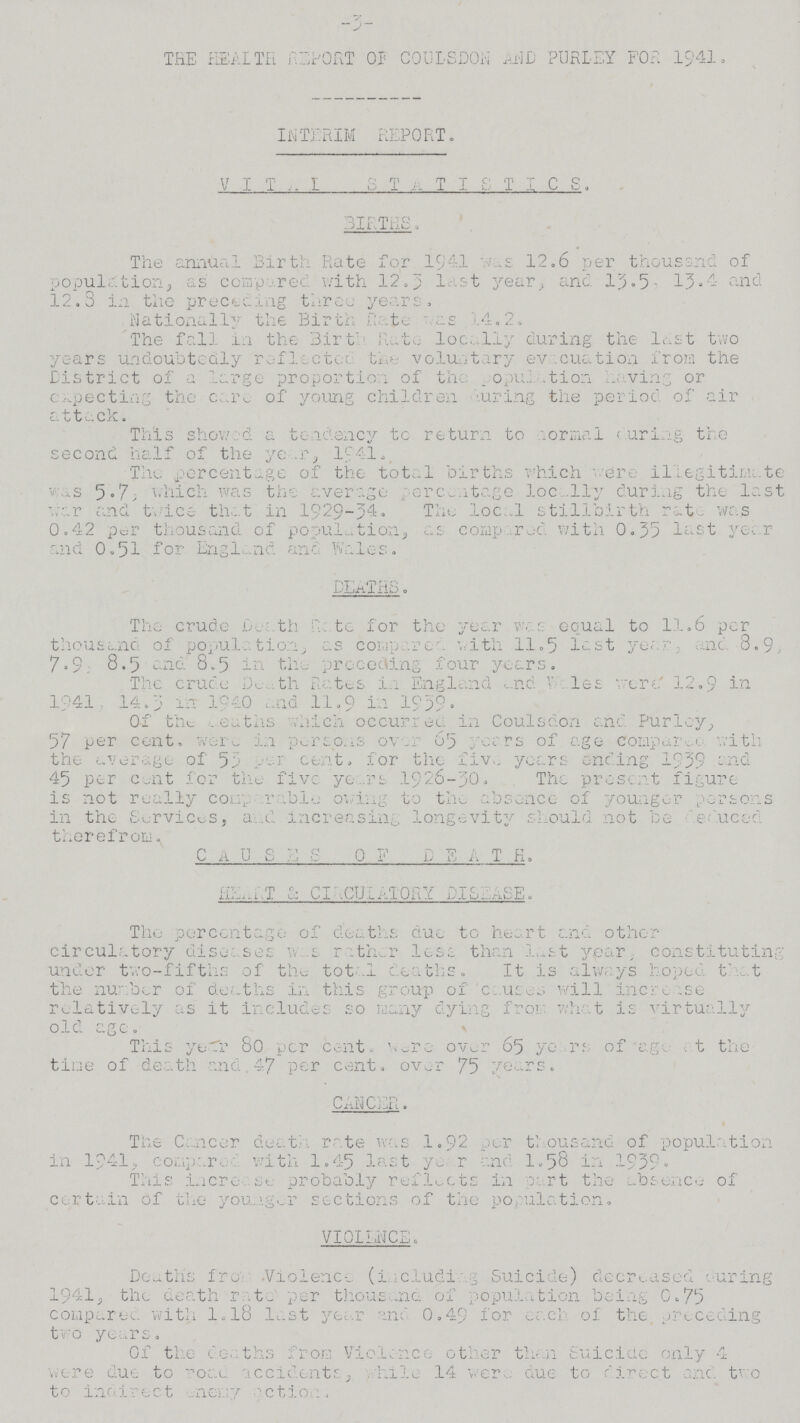 -3- THE HEALTH REPORT OP COULSDON AND PURLEY FOR 1941. INTERIM REPORT. V I T A L S T A T I S T I C S, BIRTHS. The annual Birth Rate for 1941 was 12.6 per thousand of population, as compered with 12.3 last year, and 13.5, 13,4 and 12.3 in the preceding three years. Nationally the Birth Rate as 14.2. The fall in the Birth Rate locally during the last two years undoubtedly reflected the voluntary evacuation from the District of a large proportion of the population having or expecting the care of young children during the period of air attack. This showed a tendency to return to normal during the second half of the year, 1941. The percentage of the total births which ere illegitimate was 5.7, which was the average percentage locally during the last war and twice that in 1929-34. The loca1 stillbirth rat was 0.42 per thousand of population, as compered with 0.35 last year and 0.51 for England and Wales. DEATHS. The crude Path Rate for the year was equal to 11.6 per thousand of population, as compared a with 11.5 last year, and 8.9, 7.9 8.5 and 8.5 in the preceding four years. The crude Death Rates in England and Wales were 12.9 in 1941, 14.3 in 1940 and 11.9 in 1939. Of the Deaths vhich occurred in Coulsdon and Purley, 57 per cent. were in persons over 65 years of age compared with the average of 53 per cent, for the five years ending 1939 and 45 per cent for the five years 1926-30. The present figure is not really comparable owing to the absence of younger persons in the Services, and increasing longevity should not be deduced there from. C A U S E S O F D E A T H. HEART & CI CIRCULATORY DISEASE. The percentage of deaths due to heart and other circulatory diseases was rather less than last year, constituting under two-fifths of the total deaths. It is always hoped that the number of deaths in this group of causes will increase relatively as it includes so many dying from what is virtually old age. This year 80 per cent. were over 65 years of age at the tine of death and 47 per cent. over 75 years. CANCER. The Cancer death rate was 1.92 per thousand of population in 1941, compare. with 1.45 last year and 1.58 in 1939. This increase probably reflects in part the absence of certain of the younger sections of the population. VIOLENCEc Deaths from Violence (including Suicide) decreased during 1941, the death rate per thousand of population being 0.75 compared with 1.18 last year and 0.49 for each of the preceding the years. Of the deaths from Violence other than Suicide only 4 were due to road accidents, while 14 were due to direct and two to indirect enemy action.