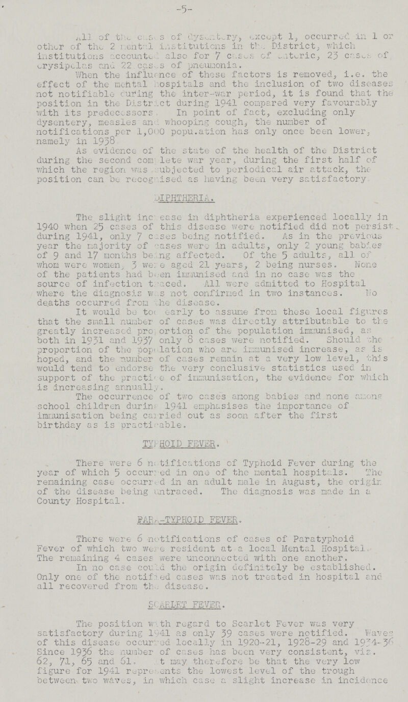-5- All of the Cases of dysentery, except 1, occurred in 1 or other of the 2 menta1 institutions in the, District., which institutions accounted also for 7 cases of enteric, 23 cases of erysipelas and 22 cases of pneumonia. When the influence of these factors is removed, i.e. the effect of the mental hospitals and the inclusion of two diseases not notifiable curing the inter-war period, it is found that the position in the District during 1941 compared very favourably with its predecessors In point of fact, excluding only dysentery, measles and whooping cough, the number of notifications per 1,000 population has only once been lower, namely in 1958 As evidence of the state of the health of the District during the second complete war year, during the first half of which the region was subjected to periodical air attack, the position can be recognised as having been very satisfactory DIPHTHERIA. The slight increase in diphtheria experienced locally in 1940 when 25 cases of this disease were notified did not persist, during 1941, only 7 cases being notified. As in the previous year the majority of cases were in adults, only 2 young babies of 9 and 17 months being affected. Of the 5 adults, all of whom were women, 3 were aged 21 years, 2 being nurses. None of the patients had been immunised and in no case was the source of infection traced. All were admitted to Hospital where the diagnosis was not confirmed in two instances. No deaths occurred from the disease. It would be too early to assume from these local figures that the small number of cases was directly attributable to the greatly increased proportion of the population immunised, as both in 1931 and 1957 only 8 cases were notified. Should the proportion of the population who are immunised increase, as is hoped, and the number of cases remain at a very low level, this would tend to endorse the very conclusive statistics used in support of the practice of immunisation, the evidence for which is increasing annually. The occurrence of two cases among babies and none among school children during 1941 emphasises the importance of immunisation being carried out as soon after the first birthday as is practicable. TYPHOID FEVER. There were 6 notifications of Typhoid Fever during the year of which 5 occurred in one of the mental hospitals. The remaining case occurred in an adult male in August, the origin of the disease being untraced. The diagnosis was made in a County Hospital. PARA-TYPHOID FEVER. There were 6 notifications of cases of Paratyphoid Fever of which two were resident at a local Mental Hospital, The remaining 4 cases were unconnected with one another. In no case could the origin definitely be established. Only one of the notified cases was not treated in hospital and all recovered from the disease. SCARLET FEVER. The position with regard to Scarlet Fever was very satisfactory during 1041 as only 39 cases were notified. Waves of this disease occurred locally in 1920-21, 1928-29 and 1934-36 Since 1936 the number of cases has been very consistent, viz. 62, 71, 65 and 6l, at may therefore be that the very low figure for 1941 represents the lowest level of the trough between two waves, in which case a slight increase in incidence