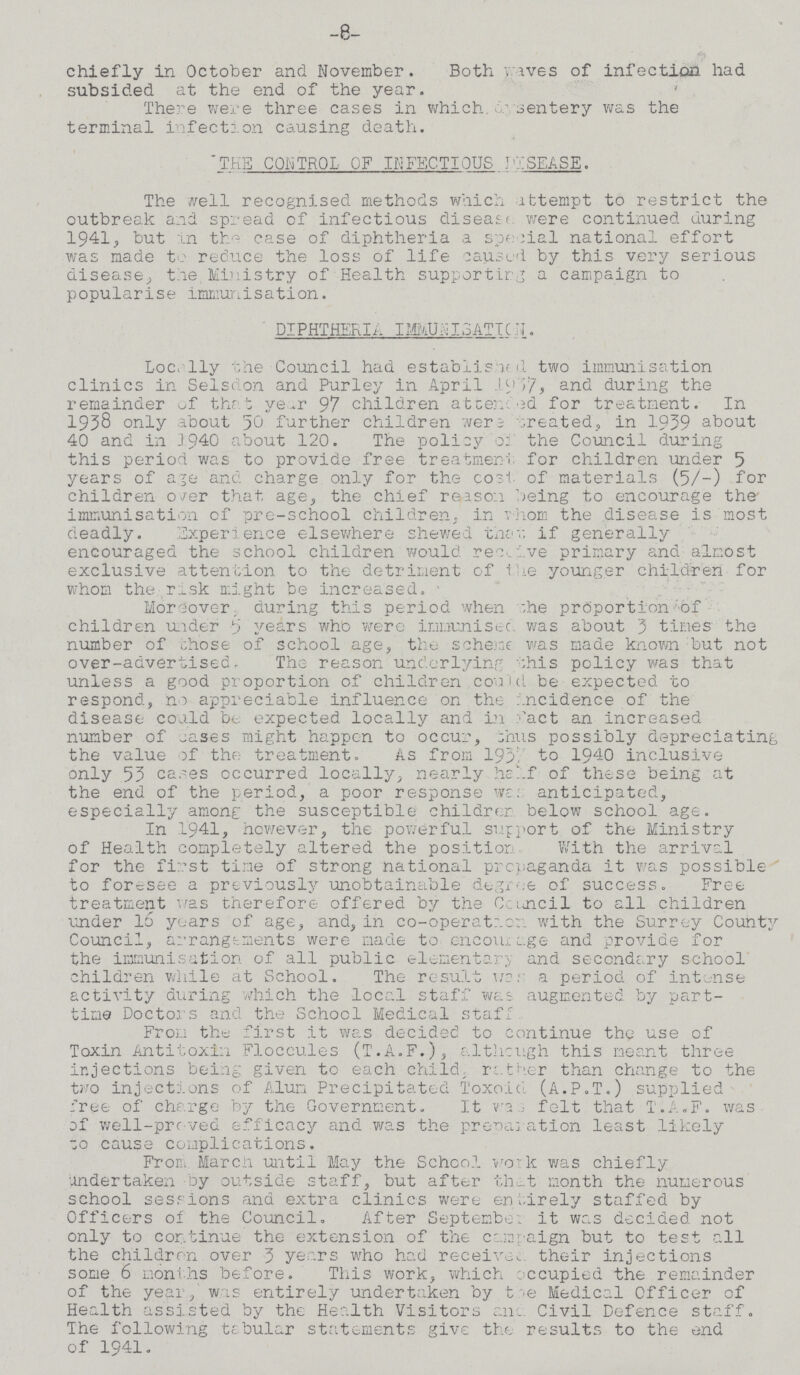 -8- chiefly in October and November. Both waves of infection had subsided at the end of the year. There were three cases in which 10 dysentery was the terminal infection causing death. THE CONTROL OF INFECTIOUS DISEASE. The well recognised methods which Attempt to restrict the outbreak and spread of infectious disease were continued during 1941, but in the case of diphtheria a special national effort was made to reduce the loss of life caused by this very serious disease, the Ministry of Health supporting a campaign to popularise immunisation. DIPHTHERIA. IMUNISATION. Locally the Council had established two immunisation clinics in Selsdon and Purley in April 1937, and during the remainder of that year 97 children attend for treatment. In 1958 only about 50 further children were created, in 1939 about 40 and in 3940 about 120. The policy of the Council during this period was to provide free treatment for children under 5 years of age and charge only for the cost of materials (5/-) for children over that age, the chief reason being to encourage the immunisation of pre-school children, in whom the disease is most deadly. Experience elsewhere shewed that, if generally encouraged the school children would receive primary and almost exclusive attention to the detriment of the younger children for whom the risk might be increased. Moreover during this period when the proportion of children under years who were immunised was about 3 times the number of chose of school age, the scheme was made known but not over-advertised. The reason underlying this policy was that unless a good proportion of children could be expected to respond, no appreciable influence on the incidence of the disease could be expected locally and infact an increased number of cases might happen to occur, thus possibly depreciating the value of the treatment. As from 1937, to 1940 inclusive only 53 cases occurred locally, nearly half of these being at the end of the period, a poor response was anticipated, especially among the susceptible children below school age. In 1941, however, the powerful support of the Ministry of Health completely altered the position. With the arrival for the first tine of strong national propaganda it was possible to foresee a previously unobtainable degree of success. Free treatment was therefore offered by the Council to all children under 16 years of age, and, in co-operation with the Surrey County Council, arrangements were made to encourage and provide for the immunisation of all public elementary and secondary school children while at School. The result was a period of intense activity during which the local staff was augmented by part time Doctors and the School Medical staff From the first it was decided to continue the use of Toxin Antitoxin Floccules (T.A.F.), although this meant three injections being given to each child, rather than change to the two injections of Alum Precipitated Toxoid (A.P.T.) supplied free of charge by the Government. It was felt that T.A.F. was of well-proved efficacy and was the preparation least likely ??? cause complications. From March until May the School work was chiefly undertaken by outside staff, but after that month the numerous school sessions and extra clinics were entirely staffed by Officers of the Council. After September it was decided not only to continue the extension of the campaign but to test all the children over 3 years who had received their injections some 6 months before. This work, which occupied the remainder of the year, was entirely undertaken by the Medical Officer of Health assisted by the Health Visitors and Civil Defence staff. The following tabular statements give the results to the end of 1941.