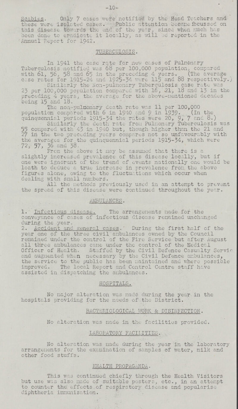-10- Scabies. Only 7 cases were notified by the Head Teachers and these were isolated cases. Public attention became focussed on this disease towards the end of the year, since when much has been done to eradicate it locally, as will be reported in the Annual Report for 1942. TUBERCULOSIS. In 1941 the case rate for new cases of Pulmonary Tuberculosis notified was 68 per 100,000 population, compared with 61, 56, 58 and 65 in the preceding 4 years. (The average case rates for 1915-24 and 1925-54 were 115 and 88 respectively.; Similarly the Non-pulmonary Tuberculosis case rate was 25 per 100,000 population compared with 16, .21, 18 and 13 in the preceding 4 years, the average for the above-mentioned decades being 15 and 18. The non-pulnonary death rate was 11 per 100,000 population compared with 6 in 1940 and 9 in 1939. (In the quinquennial periods 1915-34 the rates were 20, 9, 7 and 8.) Similarly the death rate from Pulmonary Tuberculosis was 55 compared with 45 in 1940 but, though higher than the 21 and 27 in the two preceding years compares not so unfavourably with the averages for the quinquennial periods 1915-34, which were 72, 57, 36 and 38. From the above it may be assumed that there is a slightly increased prevalence of this disease locally, but if one were ignorant of the trend of events nationally one would be loath to deduce a true increase in prevalence from the above figures alone, owing to the fluctuations which occur when dealing with small numbers. All the methods previously used in an attempt to prevent the spread of this disease were continued throughout the year. AMBULANCES. 1. Infectious disease. The arrangements made for the conveyance of cases of infectious disease remained unchanged during the year. 2. Accident and general cases.' During the first half of the year one of the three civil ambulances owned by the Council remained under the control of the Fire Service but after August all three ambulances came under the control of the Medical Officer of Health. Staffed by the Civil Defence Casualty Service and augmented when necessary by the Civil Defence ambulances, the service to the public has been maintained and where possible improved. The local Report and Control Centre staff have assisted in dispatching the ambulances. HOSPITALS. No major alteration was made during the year, in the hospitals providing for the needs of the District. BACTERIOLOGICAL WORK & DISINFECTION. No alteration was made in the facilities provided. LABORATORY FACILITIES. No alteration was made during the year in the laboratory arrangements for the examination of samples of water, milk and other food stuffs. HEALTH PROPAGANDA. This was continued chiefly through the Health Visitors but use was also made of suitable posters, etc., in an attempt to counter the effects of respiratory disease and popularise diphtheria immunisation.