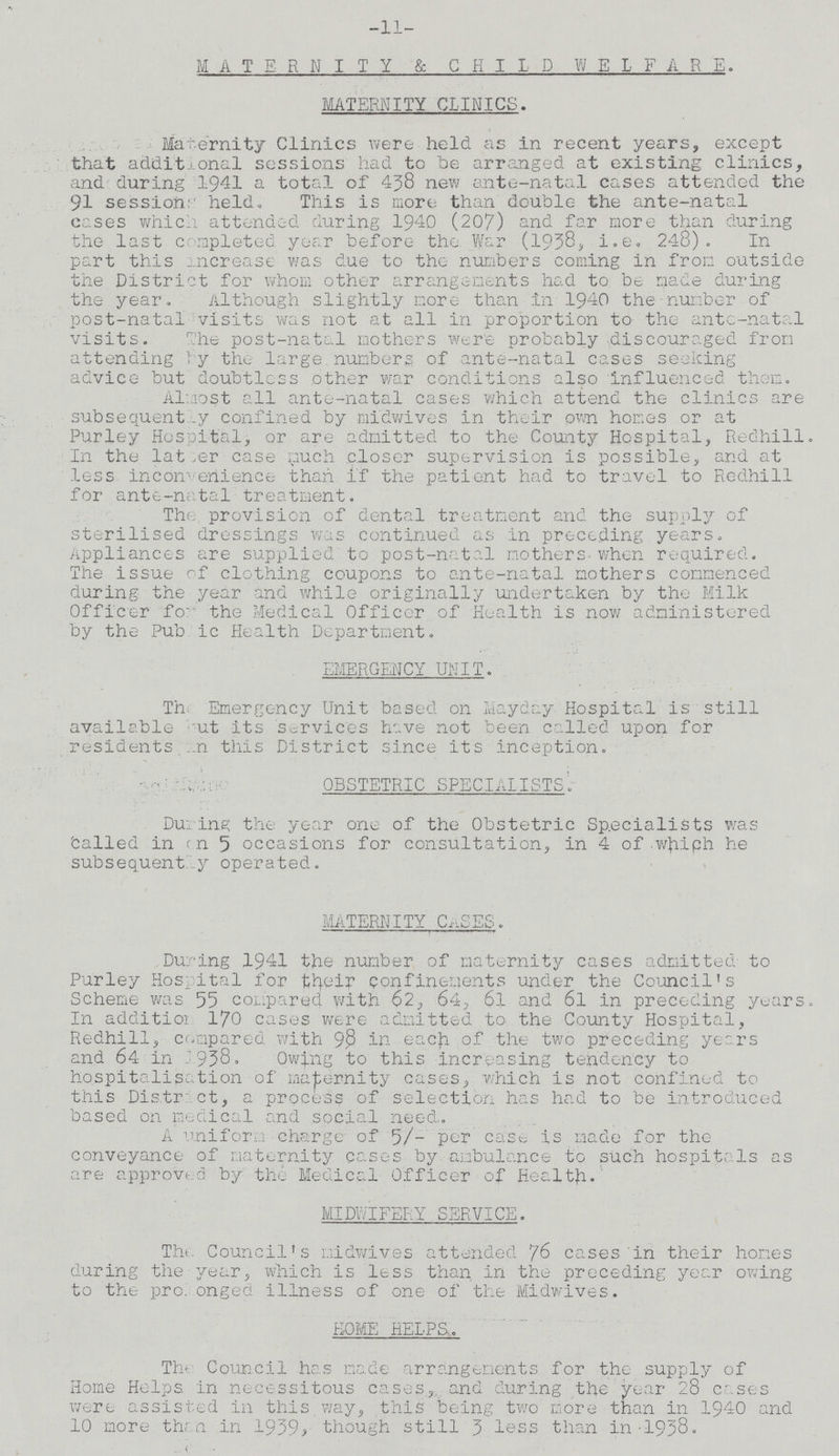 -11- MATERNITY & CHILD WELFARE. MATERNITY CLINICS. Maternity Clinics were held as in recent years, except that additional sessions had to he arranged at existing clinics, and during 1941 a total of 438 new ante-natal cases attended the 91 sessions held. This is more than double the ante-natal cases which attended during 1940 (207) and far more than during the last completed year before the War (1938, i.e. 248). In part this increase was due to the numbers coming in from outside the District for whom other arrangements had to be made during the year. Although slightly more than in 1940 the number of post-natal visits was not at all in proportion to the ante-natal visits. The post-natal mothers were probably discouraged from attending by the large numbers of ante-natal cases seeking advice but doubtless other war conditions also influenced them. Almost all ante-natal cases which attend the clinics are subsequently confined by midwives in their own homes or at Purley Hospital, or are admitted to the County Hospital, Redhill. In the latter case much closer supervision is possible, and at less inconvenience than if the patient had to travel to Redhill for ante-natal treatment. The provision of dental treatment and the supply of sterilised dressings was continued as in preceding years. Appliances are supplied to post-natal mothers when required. The issue of clothing coupons to ante-natal mothers commenced during the year and while originally undertaken by the Milk Officer for the Medical Officer of Health is now administered by the Public Health Department. EMERGENCY UNIT. Th Emergency Unit based on Mayday Hospital is still available ???ut its services have not been called upon for residents ???n this District since its Inception. OBSTETRIC SPECIALISTS. During the year one of the Obstetric Specialists was called in on 5 occasions for consultation, in 4 of which he subsequent by operated. MATERNITY C^SES. During 1941 the number of maternity cases admitted to Purley Hospital for their confinements under the Council's Scheme was 55 compared with 62, 64, 6l and 6l in preceding years. In addition 170 cases were admitted to. the County Hospital, Redhill, compared with 98 in each of the two preceding years and 64 in 1938, Owing to this increasing tendency to hospitalisation of maternity cases, which is not confined to this District, a process of selection has had to be introduced based on medical and social need. A uniform charge of 5/- per case is made for the conveyance of maternity cases by ambulance to such hospitals as are approved by the Medical Officer of Health. MIDWIFERY SERVICE. The Council's midwives attended 76 cases in their homes during the year, which is less than in the preceding year owing to the pro????onged illness of one of the Midwives. ROME HELPS. The Council has made arrangements for the supply of Home Helps in necessitous cases, and during the year 28 cases were assisted in this,way, this being two more than in 1940 and 10 more then in 1939, though still 3 less than in-1938.