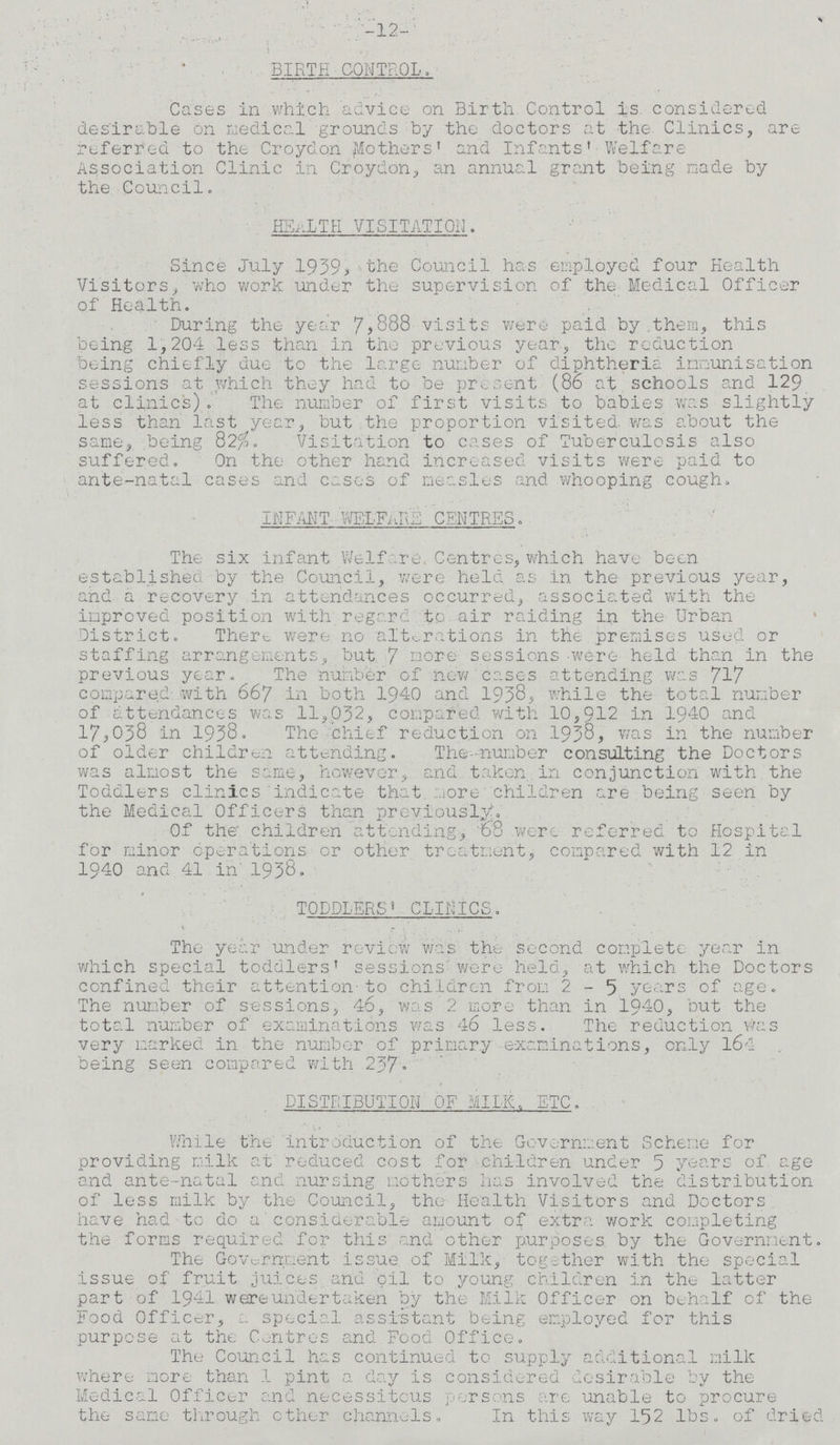 -12- BIRTH CONTROL. Cases in which advice on Birth Control is considered desirable on medical grounds by the doctors at the Clinics, are referred to the Croydon Mothers' and Infants' Welfare Association Clinic in Croydon., an annual grant being made by the Council. HEALTH VISITATION. Since July 1939, the Council has employed four Health Visitors, who work under the supervision of the Medical Officer of Health. During the year 7,888 visits were paid by them, this being 1,204 less than in the previous year, the reduction being chiefly due to the large number of diphtheric immunisation sessions at which they had to be present (86 at schools and 129 at clinics). The number of first visits to babies was slightly less than last year, but the proportion visited, was about the same, being 82% Visitation to cases of Tuberculosis also suffered. On the other hand increased visits were paid to ante-natal cases and cases of measles and whooping cough. INFANT WELFARE CENTRES. The six infant Welfare. Centres, which have been established by the Council, were held as in the previous year, and a recovery in attendances occurred, associated with the improved position with regard to air raiding in the Urban District. There, were no alterations in the premises used or staffing arrangements, but 7 more sessions were held than in the previous year. The number of new cases attending was 717 compared with 667 in both 1940 and 1938, while the total number of attendances was 11,032, compared with 10,912 in 1940 and 17,038 in 1938. The Chief reduction on 1938, was in the number of older children attending. The number consulting the Doctors was almost the same, however, and taken, in conjunction with the Toddlers clinics indicate that more children are being seen by the Medical Officers than previously. Of the children attending, 68 were referred to Hospital for minor operations or other treatment, compared with 12 in 1940 and 41 in 1938. TODDLERS' CLINICS. The year under review was the second complete year in which special toddlers' sessions were held, at which the Doctors confined their attention to children from 2-5 years of age. The number of sessions, 46, was 2 more than in 1940, but the total number of examinations was 46 less. The reduction was very marked in the number of primary examinations, only 164 being seen compared with 237. DISTRIBUTION OF MILK. ETC. While the introduction of the Government Scheme for providing milk at reduced cost for children under 5 years of age and ante-natal and nursing mothers has involved the distribution of less milk by the Council, the Health Visitors and Doctors have had to do a considerable amount of extra work completing the forms required for this and other purposes by the Government. The Government issue of Milk, together with the special issue of fruit juices and oil to young children in the latter part of 1941 were undertaken by the Milk Officer on behalf of the Food Officer, special assistant being employed for this purpose at the Centres and Food Office. The Council has continued to supply additional milk where more than 1 pint a day is considered desirable by the Medical Officer and necessitous persons are unable to procure the same through other channels. In this way 152 lbs. of dried