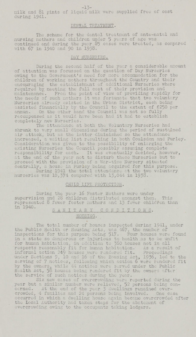 -13- milk and 8l pints of liquid milk were supplied tree of cost during 1941. DENTAL TREATMENT. The scheme for the dental treatment of ante-natal and nursing mothers and children under 5 years of age was continued and during the year 85 cases were treated, as compared with 67 in 1940 and 90 in 1958. DAY NURSERIES. During the second half of the year a considerable amount of attention was focussed on the question of Day Nurseries owing to the Government's need for more accommodation for the children of working mothers throughout the Country and their encouraging the establishment of additional Nurseries where required by meeting the full cost of their provision and maintenance. From the point of view of providing rapidly for the needs of such mothers it was fortunate that two voluntary Nurseries already existed in the Urban District, each being assisted financially by the Council to the extent of £250 per annum. On the other hand the Council was not so fully recompensed as it would have been had it had to establish completely new Nurseries. The attendance at both the Voluntary Nurseries had shrunk to very small dimensions during the period of sustained air attack, but as the latter diminished so the attendance increased, a waiting list resulting in both Coulsdon and Purley. Consideration was given to the possibility of enlarging the existing Nurseries the Council possibly assuming complete responsibility for each. It was eventually decided, however, at the end of the year not to disturb these Nurseries but to proceed with the provision of a War-tine Nursery situated centrally, a house in Purley being acquired for this purpose. During 1941 the total attendance at the two voluntary nurseries was 10,374 compared with 13,044 in 1938. CHILD LIFE PROTECTION. During the year 16 Foster Mothers were under supervision and 28 children distributed amongst them. This represented 8 fewer foster mothers and 13 fewer children than in 1940. SANITARY CONDITIONS. HOUSING. The total number of houses inspected during 1941, under the Public Health or Housing Acts, was 467, the number of inspections for this purpose being 517. Four houses were found in a state so dangerous or injurious to health as to be unfit for human habitation, in addition to 360 houses not in all respects reasonably fit for human habitation. As a result of informal action 249 houses were rendered fit. Proceedings under Sections 9, 10 and 16 cf the Housing Act, 1936, led to the serving of 7 notices, following which action 6 were rendered fit by the owners, while 44 notices were Served under the Public Health Act, 58 houses being rendered fit by the owners after the service of such notices during the year. Six new cases of overcrowding were reported during the year but a similar number were relieved, 52 persons being con cerned. At the end of the year 3 dwellings remained over crowded, 4 families and 24 persons being involved. One case occurred in which a dwelling house again became overcrowded after the Local Authority had taken steps for the abatement of overcrowding owing to the occupants taking lodgers.