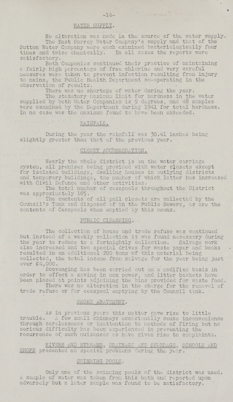 -14- WATER SUPPLY. No alteration was made in the source of the water supply. The East Surrey Water Company's supply and that of the Sutton Water Company were each examined bacteriologically four times and twice chemically. In all cases the reports were satisfactory. Both Companies continued their practice of maintaining a fairly high percentage of free chlorine and very careful measures were taken to prevent infection resulting from injury to mains, the Public Health Department co-operating in the observation of results. There was no shortage of water during the year. The statutory maximum limit for hardness in the water supplied by both Water Companies is 9 degrees, and 48 samples were examined by the Department during 1941 for total hardness. In no case was the maximum found to have been exceeded. RAINFALL . During the year the rainfall was 30.41 inches being slightly greater than that of the previous year. CLOSET ACCOMMODATION. Nearly the whole district is on the water carriage system, all premise's being provided with water closets except for isolated buildings, dwelling houses in outlying districts and temporary buildings, the number of which latter has increased with Civil Defence and other activities. The total number of cesspools throughout the District was approximately 165. The contents of all pail closets are collected by the Council's Tank and disposed of in the Public Sewers, as are the contents of Cesspools when emptied by this means. PUBLIC CLEANSING. The collection of house and trade refuse was continued but instead of a weekly collection it was found necessary during the year to reduce to a fortnightly collection. Salvage work also increased and two special drives for waste paper and books resulted in an additional 200 tons of this material being collected, the total income from salvage for the year being just over £4,000. Scavenging has been carried out on a modified basis in order to effect a saving in man power, and litter baskets have been placed at points adjoining the bins provided for waste food. There was no alteration in the charge for the removal of trade refuse or for cesspool emptying by the Council tank. SMOKE ABATEMENT. As in previous years this matter gave rise to little trouble. A few small chimneys occasionally cause inconvenience through carelessness or inattention to methods of firing but no serious difficulty has been experienced in preventing the recurrence of such nuisances as have given rise to complaints. RIVERS AND STREAMS. DRAINAGE SEWERAGE, SCHOOLS AND SHOPS presented no special problems during the year. SWIMMING POOLS. Only one of the swimming pools of the district was used. A sample of water was taken from this bath and reported upon adversely but a later sample was found to be satisfactory.