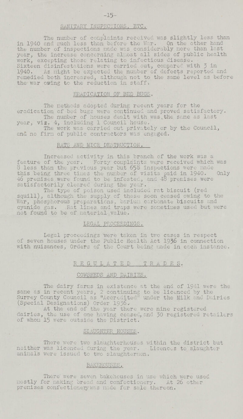 -15- SANITARY INSPECTIONS, ETC . The number of complaints received was slightly less than in 1940 and much less than before the War. On the other hand the number of inspections made was considerably more than last year, the increase concerning almost all sides of public health work, excepting those relating to infectious disease. Sixteen disinfestations were carried out, compared with 3 in 1940. As might be expected the number of defects reported and remedied both increased, although not to the same level as before the war owing to the reduction in staff. ERADICATION OF BED BUGS. The methods adopted during recent years for the eradication of bed bugs were continued and proved satisfactory. The number of houses dealt with was,the same as last year, viz. 4, including 1 Council house. The work was carried out privately or by the Council, and no firm of public contractors was engaged. RATS AND MICE DESTRUCTION. Increased activity in this branch of the work was a feature of the year. Forty complaints were received which was 8 less than the previous year but 658 inspections were made this being three times the number of visits paid in 1940. Only 46 premises were found to be infested, and 4o premises were satisfactorily cleared during the year. The type of poison used included rat biscuit (red squill), although the supply of these soon ceased owing to the War, phosphorous preparations, barium carbonate biscuits and cyanide gas. Rat lines and traps were sometimes used but were not found to be of material value. LEGAL PROCEEDINGS. Legal proceedings were taken in two cases in respect of seven houses under the Public Health Act 1936 in connection with nuisances, Orders of the Court being made in each instance. REGULATED TRaDES. COWSHEDS AND DAIRIES. The dairy farms in existence at the end of 1941 were the same as in recent years, 2 continuing to be licenced by the Surrey County Council as Accredited under the Milk and Dairies (Special Designations) Order 1936. At the end of the year there were nine registered dairies, the use of one having ceased, and 3O registered retailers of whom 15 were outside the District. slaughter houses. There were two slaughterhouses within the district but neither was licenced during the year. Licences to slaughter animals were issued to two slaughtermen. bakehouses. There' were seven bakehouses in use which were used mostly for making bread and confectionery. At 26 other premises confectionery was made for sale thereon.