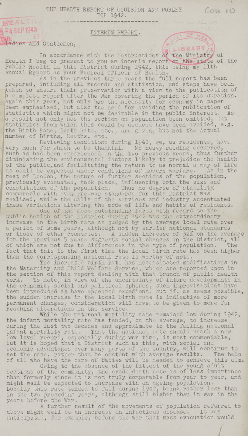 THE HEALTH REPORT OF COULSDON AND PURLEY FOR 1942. Cou 10 INTERIM REPORT. Ladies and Gentlemen, In accordance with the instructions the Ministry of Health I beg to present to you an interim report on the state of the Public Health in this District during 1942, this being my 11th Annual Report as your Medical Officer of Health. As in the previous three years the full report, has been prepared, including ail records and statistics, and steps have been [taken to ensure their preservation with a view to the publication of a complete report after the War covering the period of its duration. Again this year, not only has the necessity for economy in paper been emphasised, but also the need for avoiding the publication of statistics which might not be desirable in the public interest. As a result not only has the section on population been omitted, but statistics from which this could be deduced have been avoided, e.g. the Birth Rate, Death Rate, etc., are given, but not the Actual number of Births, Deaths, etc. Reviewing conditions during 1942, we, as residents, have very much for which to be thankful. No heavy raiding occurred, such as had been experienced in the two previous years, thus further diminishing, the environmental factors likely to prejudice the health of the public,and facilitating the return to as normal a way of life as could be expected under conditions of modern warfare. As in the rest of London, the return of further sections of the population, previously evacuated, took place, influencing both the size and constitution of the population. Thus no degree of stability comparable with even pre-war standards for this District was realised, while the calls of the services and industry accentuated these variations altering the mode of life and habits of residents. One of the most outstanding facts, with regard to the public health of the District during 1942 was the extraordinary increase in the birth rate as judged by the average local rate over a period of some years, although not by earlier national standards or those of other countries. A sudden increase of 32% on the average for the previous 5 years suggests social changes in the District, all of which are not due to differences in the type of population. The fact that this is the first time the local birth rate has been higher than the corresponding national rate is worthy of note. The increased birth rate has necessitated modifications in the Maternity and Child Welfare Service, which are reported upon in the section of this report dealing with that branch of public health work. To date, in view of the uncertainty of future developments in the economic, social and political spheres, such improvisations have been introduced as have appeared expedient, but if, as seems possible, the sudden increase in the local birth rate is indicative of more permanent changes, consideration will have to be given to more far reaching alterations in the service. While the maternal mortality rate remained low during 1942, the infant mortality rate has tended, on the average, to increase during the last two decades and approximate to the falling national infant mortality rate. That the national rate should reach a new low level record, especially during war time, is most commendable, but it is hoped that a District such as this, with social and economic advantages over many parts of the Country, will continue to set the pace, rather than be content with average results. The help of all who have the care of babies will be needed to achieve this aim. Owing to the absence of the fittest of the young adult sections of the' community, the crude death rate is of less importance than formerly since it is not truly comparable from year to year, and. might well be expected to increase with an ageing population. Locally this rate tended to fall during 1942, being rather less than in the two preceding years, although still higher than it was in the years before the War, A further result of the movements of population referred to above might well be an increase in infectious disease. It was anticipated, for example, before the War that mass evacuation would