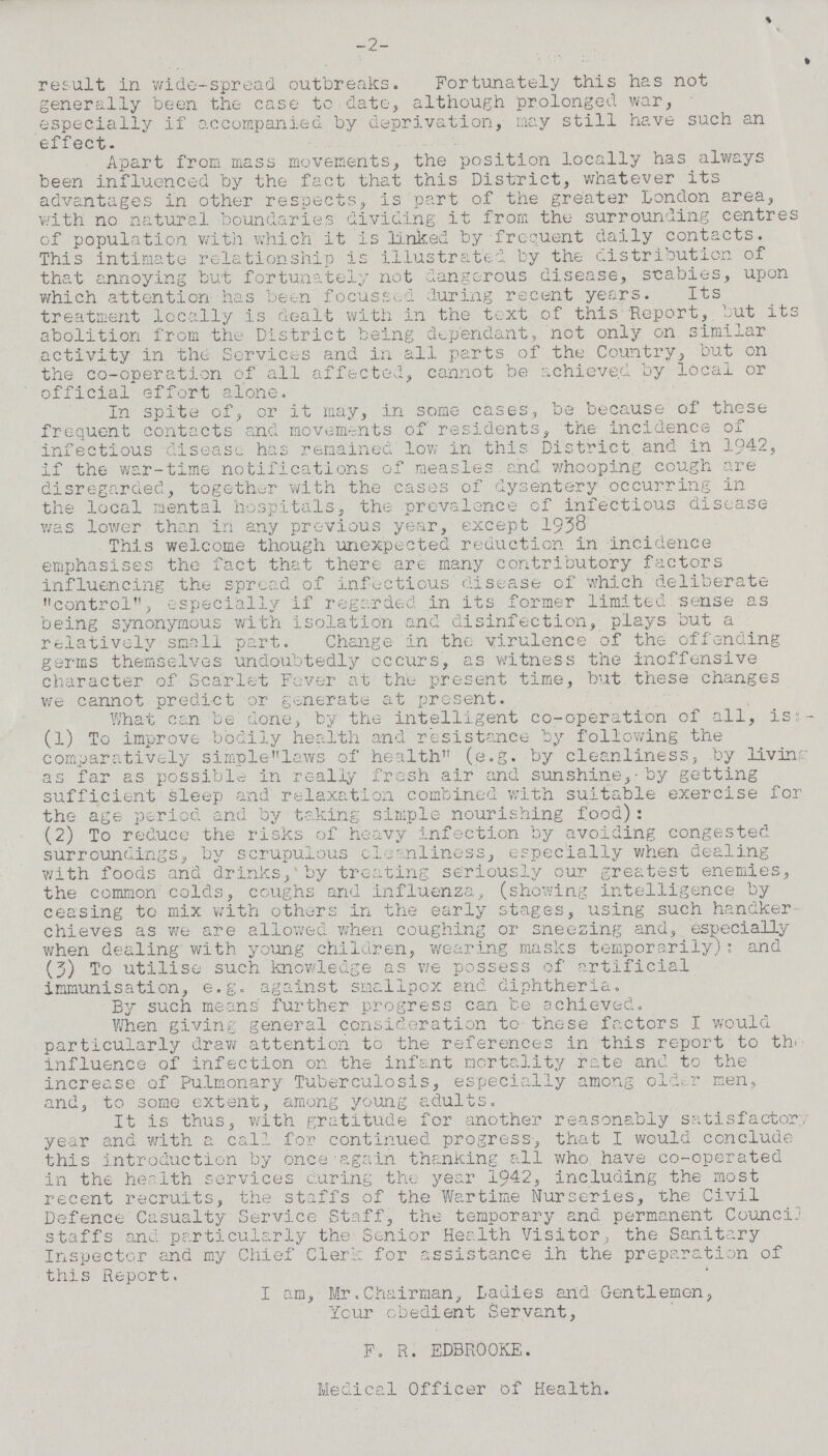 -2- result in wide-spread outbreaks. Fortunately this has not generally been the case to date, although prolonged war, especially if accompanied by deprivation, may still have such an effect. Apart from mass movements, the position locally has always been influenced by the fact that this District, whatever its advantages in other respects, is part of the greater London area, with no natural boundaries dividing it from the surrounding centres of population with which it is linked by frequent daily contacts. This intimate relationship is illustrated by the distribution of that annoying but fortunately not dangerous disease, scabies, upon which attention has been focussed during recent years. Its treatment locally is dealt with in the text of this Report, but its abolition from the District being dependant, not only on similar activity in the Services and in all parts of the Country, but on the co-operation of all affected, cannot be achieved by local or official effort alone. In spite of, or it may, in some cases, be because of these frequent contacts and movements of residents, the incidence of infectious disease has remained low in this District and in 1942, if the war-time notifications of measles and whooping cough are disregarded, together with the cases of dysentery occurring in the local mental hospitals, the prevalence of infectious disease was lower than in any previous year, except 1938 This welcome though unexpected reduction in incidence emphasises the fact that there are many contributory factors influencing the spread of infectious disease of which deliberate control, especially if regarded in its former limited sense as being synonymous with isolation and disinfection, plays but a relatively small part. Change in the virulence of the offending germs themselves undoubtedly occurs, as witness the inoffensive character of Scarlet Fever at the present time, but these changes we cannot predict or generate at present. What can be done, by the intelligent co-operation of all, is:- (1) To improve bodily health and resistance by following the comparatively simplelaws of health (e.g. by cleanliness, by living as far as possible in really fresh air and sunshine,-by getting sufficient sleep and relaxation combined with suitable exercise for the age period and by taking simple nourishing food): (2) To reduce the risks of heavy infection by avoiding congested surroundings, by scrupulous cleanliness, especially when dealing with foods and drinks, by treating seriously our greatest enemies, the common colds, coughs and influenza, (showing intelligence by ceasing to mix with others in the early stages, using such handker chieves as we are allowed when coughing or sneezing and, especially when dealing with young children, wearing masks temporarily): and (3) To utilise such knowledge as we possess of artificial immunisation, e.g. against smallpox and diphtheria. By such means' further progress can be achieved. When giving general consideration to these factors I would particularly draw attention to the references in this report to th influence of infection on the infant mortality rate and to the increase of Pulmonary Tuberculosis, especially among older men, and, to some extent, among young adults. It is thus, with gratitude for another reasonably satisfactory year and with a call for continued progress, that I would conclude this introduction by once-again thanking all who have co-operated in the her 1th services curing the year 1942, including the most recent recruits, the staffs of the Wartime Nurseries, the Civil Defence Casualty Service Staff, the temporary and permanent Council staffs and particularly the Senior Health Visitor, the Sanitary Inspector and my Chief Clerk for assistance ih the preparation of this Report. I am, Mr. Chairman, Ladies and Gentlemen, Your obedient Servant, F. R. EDBROOKE. Medical Officer of Health.